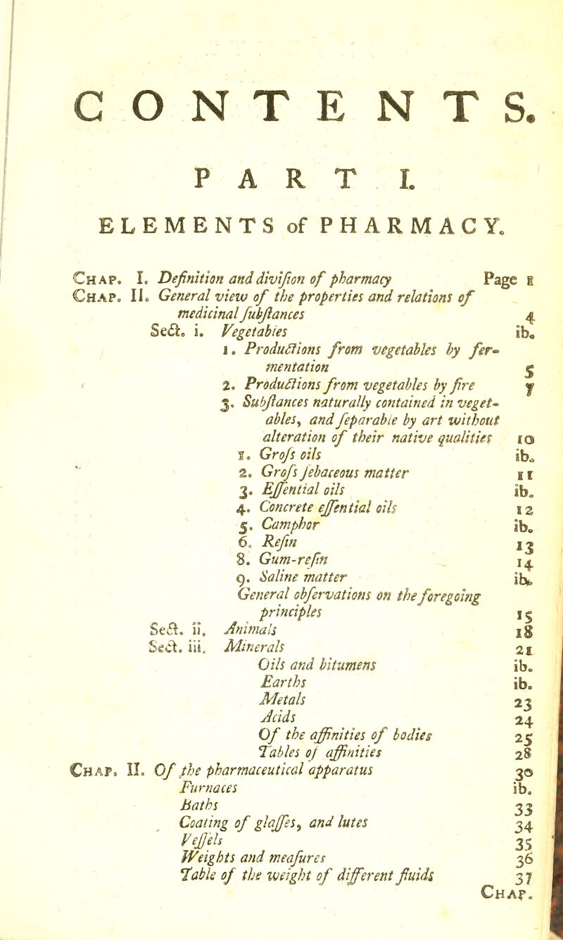 G O N T E NTS. PART I. ELEMENTS of PHARMACY. Chap. L Definition anddivifion of pharmacy Page i Chap. lie General view of the properties and relations of medicinal fubflances 4 Se<Si. i. Vegetables ib. j I. ProduSfions from vegetables by fer- mentation fj ' 2. Produ£lions from vegetables by fire j 3. Subflances naturally contained in veget- ables^ and feparabie by art without alteration of their native qualities 10 I, Grofs oils ib* ^ ^ 2. Grofs febaceous matter n 3. Effential oils ib, ^ / 4. Concrete effential oils - 12 5. Camphor ib. 6, ^{//« j^ 8. Gum-refm \^ \a g. Saline matter - ibj^ General obfervatiom on the foregoi?ig principles 15 Se*^, 11. Animals \% Sect. iJL Minerals ' • 21 Oils and bitumens . - ib. Earths  ib. . . Metals 23 Acids 24 0/ the affinities of bodies 25 Tables of affinities 28 Chap, IL Of the pharmaceutical apparatus 30 Furnaces ib, i^<7//6j 33 Coating of glaffies^ and lutes 34 ^#/. . ■ - •.. 35 Weights and meafures 36 l^abk of the weight of different fluids, 37 Cha?.