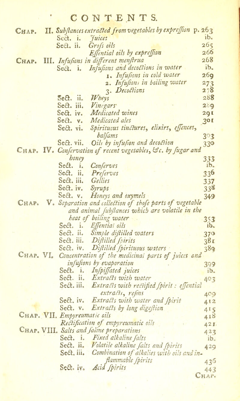 Chap. 11. Subjlamesextra^ed from vegetables by exprejion p. 265 Sett. i. Juice: Jt>. Sea. ii. Grofs oils 265 EJJ'ential oils by exprejjion 266 Chap. III. Jnfuftons in different ineTiftrua 268 Se6t. i. Infufions and deco£iions in water ib. 1. Infufions in cold water 269 2. Infufions in boiling water 273 3. Dec onions 278 Sea. lio Wheys ■ 288 Se£l. iii. Vinegars' - 2<39 Se£t. iv. Medicated wines 291 Sed. V. Medicated ales 30 c Sed. vi. Spirituous tin^res, elixirs, ejfences, balfams 303 Se6b. vii, 0/A ^^ infufton and deco^ion 330 ChaPo IV. Confervation of recent vegetables3^c. by fugar and honey ^ 333 Sedl. i. Conferves ib. Se£l. ii, Preferves  336 Se£t. iii. Gellies 337 Se6t. iv. Syrups 33^ SeQ;. V. Honeys and oxymels 349 Chap. V. Separation and collection of thofe parts of vegetable - and animal fiibjlances which are volatile in the heat of boiling water 353 Sefl. i. Effential oils • ib. Sedl. ii. Simple dijlilled waten . 370 Sed. iii. Difiilled fpirits 381 Se6V, iv. Dijlilled fpiriiuous waters 389 Chap. VL Concentration of the medicinal parts of juices and infufions by evaporation . 399 Se£t, i. Infpiffated juices ib. Sedl. ii. Extracts with water 403 Se6l. iii, Extra^s ivith refiifedfpirit: effential extraBs, refns 409 ■ Se<51:. iv. Extra5ls with water and fplrit ^iz '* Se6l. V. Extralls by long digeJJion 415 Chap. VIL Etnpyreumatic oils 4I..8- Ke£iification of empyreumatic oils ■. 421. Chap, VIII. Salts aridfaline preparations 423 Se6l. i. i^/^^t-/ alkaline fait s ib. Se6l. ii. Volatile alkaline fait s and fpirits 429 Se6l. iii. Combination of alkalies with oils a?id in- flammable fpirits 430 Se£to ivo Acid fpirits 44 j