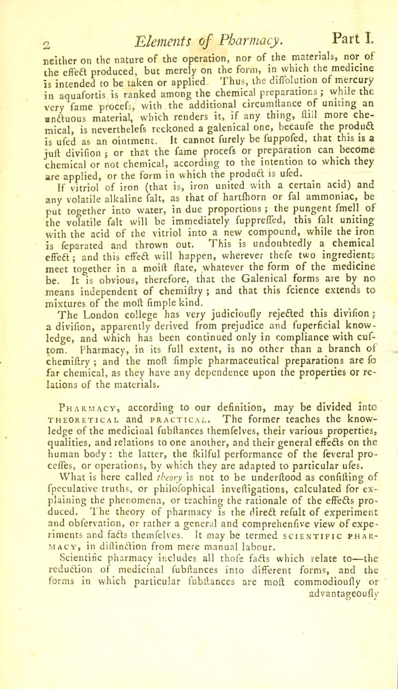 neither on the nature of the operation, nor of the materials, nor of the eftea produced, but merely on the form, in which the medicine is intended to be taken or applied. Thus, the difTolution of mercury in aquafortis is ranked among the chemical preparations; while the very fame procefs, with the additional circumftance of uniting an anftuous material, which renders it, if any thing, flill more che- mical, is neverthelefs reckoned a galenical one, becaufe the produd is ufed as an ointment. It cannot furely be fuppofed, that this is a juil divifion ; or that the fame procefs or preparation can become chemical or not chemical, according to the intention to which they are applied, or the form in which the produdl is ufed. If vitriol of iron (that is, iron united with a certain acid) and any volatile alkaline fait, as that of hartfhorn or fal ammoniac, be put together into water, in due proportions ; the pungent fmell^ of the volatile fait will be immediately fuppreffed, this fait uniting with the acid of the vitriol into a new compound, while the iron is feparated and thrown out. This is undoubtedly a chemical efFeft; and this efFed will happen, wherever thefe two ingredients meet together in a moiil ftate, whatever the form of the mediciiie be. It is obvious, therefore, that the Galenical forms are by no means independent of chemiftry ; and that this fcience extends to mixtures of the moll fimple kind. The London college has very judicloufly rejefted this divifion; a divifion, apparently derived from prejudice and fuperficial know- ledge, and which has been continued only in compliance with cuf- tom. Pharmacy, in its full extent, is no other than a branch of chemiftry ; and the moft fimple pharmaceutical preparations are fo far chemical, as they have any dependence upon the properties or re- lations of the materials. Pharmacy, according to our definition, may be divided into THEORETICAL and PRACTICAL. The former teaches the know- ledge of the medicinal fubftances themfelves, their various properties, qualities, and relations to one another, and their general eifefts on the human body : the latter, the fkilful performance of the feveral pro- ceffes, or operations, by which they are adapted to particular ufes. What is here called theory is not to be underftood as confifting of fpeculative truths, or philofophical inveftigations, calculated for ex- plaining the phenomena, or teaching the rationale of the efFefts pro- duced. The theory of pharmacy is the diredt refult of experiment and obfervation, or rather a general and comprehenfive view of expe- riments and fa6ts themfelves. It may be termed scientific phar- macy, in diftln£lion from mere manual labour. Scientific pharmacy includes all thofe fads which relate to—the redutlion of medicinal fubftances into different forms, and the forms in which particular fubftances are moft commodioufly or advantapeoufly