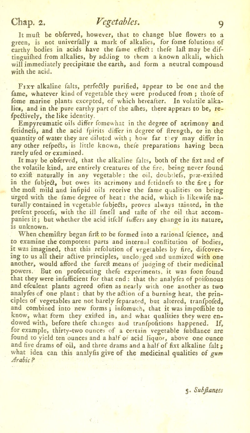 It muft be obferved, however, that to change blue flowers to a green, is not univerfally a mark of alkalies, for fome folutions of earthy bodies in acids have the fame efFeft: thefe laft may be dif- tinguiflied from alkalies, by adding lo them a known alkali, which will immediately precipitate the earth, and form a neutral compound >vith the acid. FixT alkaline falts, perfedlly purified, appear to be one and the fame, whatever kind of vegetable they were produced from ; thofe of fome marine plants excepted, of which hereafter. In volatile alka- liei, and in the pure earthy part of the alhes, there appears to be, re- (pedtively, the like identity. Empyreumatic oils diifer fomewhat in the degree of acrimony and fetidnefs, and the acid fpirits differ in degree of ftrength, or in the quantity of water they are diluted with ; how far t ey may differ in any other refpefts, is little known, thefe preparations having been rarely ufed or examined. It may be obferved, that the alkaline falts, both of the fixt and of the volatile kind, are entirely creatures of the fire, being never found to exift naturally in any vegetable: the oil, doubrlefs, pras-exiiied in the fubjeS, but owes its acrimony and fetidnefs to the fire ; for the moft mild and infipid oils receive the fame qualities on being urged with the fame degree of heat: the acid, which is likewife na- turally contained in vegetable fubjedls, proves always tainted, in the prefent procefs, with the ill fmell and tafte of the oil that accom- panies it; but whether the acid itfclf fuffers any change io its nature, is unknown. When chemlftry began firll to be formed into a rational fcience, and to examine the compotent parts and internal conftitution of bodies, it was imagined, that this refolution of vegetables by fire, difcover- ing to us all their aftive principles, undo ged and unmixed with one another, would afford the fureft means of juaging of their medicinal powers. But on profecuting thefe experiments, it was foon found that they were infufficient for that end : that the analyfes of poifonous and efculent plants agreed often as nearly with one another as two analyfes of one plant: that by the aftion of a burning heat, the prin- ciples of vegetables are not barely feparatfd, but altered, tranfpofed, and combined into new forms; infomuth, that it was impoffible to know, what form they exiHed in, and what qualities they were en- dowed with, before thefe changes and tranfpofitions happened. If, for example, thirty-two ounces of a certain vegetable fubflance are found to yield ten ounces and a half or acid liquor, above one ounce and five drams of oil, and three drams and a half of fixt alkaline fait | what idea can this analyfis give of the medicinal qualities of gum Arabic P J, Subfiamss