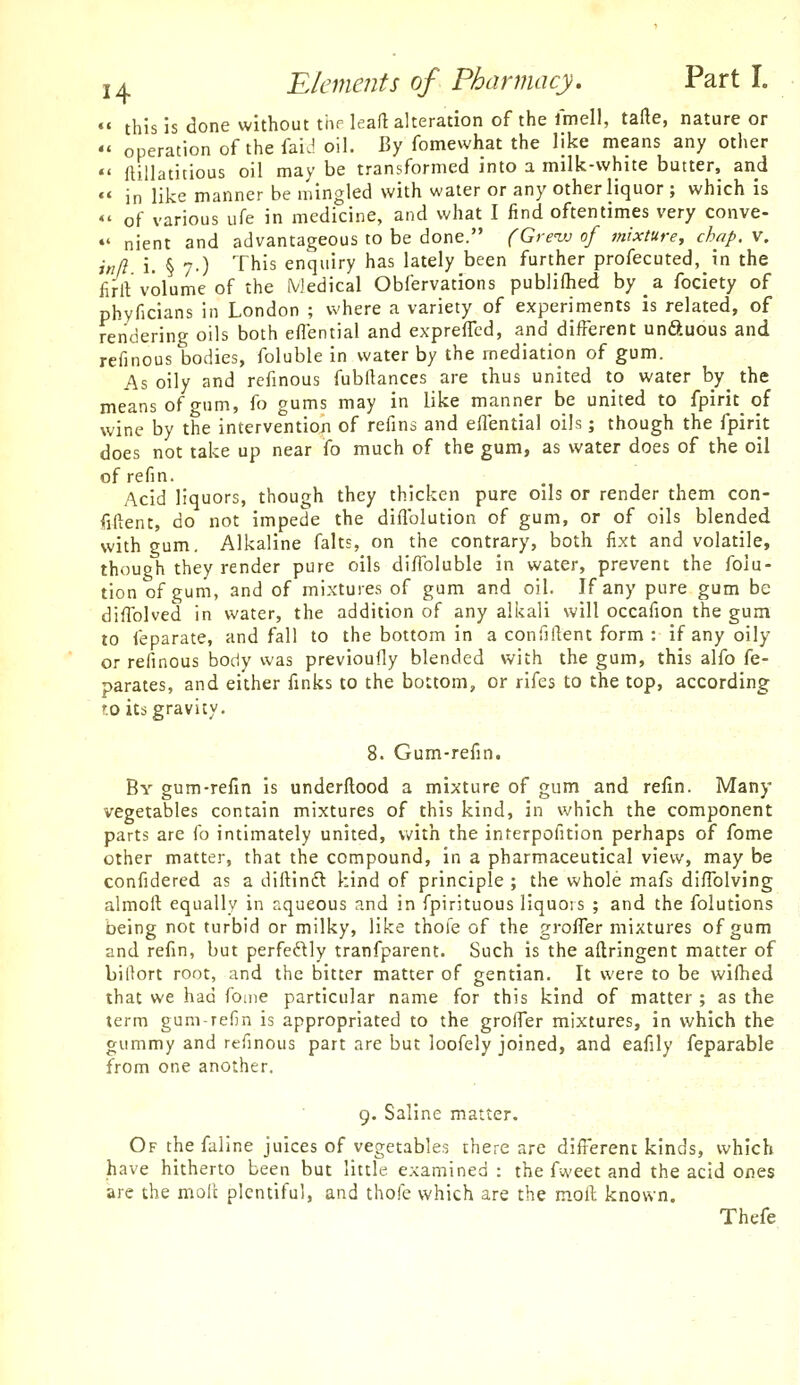 «' this is done without the leaft alteration of the Imell, tafte, nature or  operation of the faiJ oil. By fomewhat the like means any other  ftillatitious oil may be transformed into a milk-white butter, and  in like manner be mingled with water or any other liquor ; which is «' of various ufe in medicine, and what I find oftentimes very conve- *♦ nient and advantageous to be done. (Gre'uj of mixture, chap. v. inll i. § 7-) This enquiry has lately been further profecuted, in the fii-rt volume of the Medical Obfervations publifhed by a fociety of phyficians in London ; where a variety of experiments is related, of rendering oils both eflential and expreficd, and different unftuous and refinous bodies, foluble in water by the mediation of gum. As oily and refinous fubftances are thus united to water by the means of gum, fo gums may in like manner be united to fpirit of wine by the intervention of refins and efiential oils; though the fpirit does not take up near fo much of the gum, as water does of the oil ofrefin. Acid liquors, though they thicken pure oils or render them con- fiftent, do not impede the diflblution of gum, or of oils blended with gum. Alkaline falts, on the contrary, both fixt and volatile, though they render pure oils diflbluble in water, prevent the folu- tion of gum, and of mixtures of gum and oil. If any pure gum be diffolved in water, the addition of any alkali will occafion the gum to feparate, and fall to the bottom in a confillent form : if any oily or refinous body was previoufly blended with the gum, this alfo fe- parates, and either finks to the bottom, or rifes to the top, according to its gravity, 8. Gum-refin. By gum-refin is underftood a mixture of gum and refin. Many vegetables contain mixtures of this kind, in which the component parts are fo intimately united, with the interpofition perhaps of fome other matter, that the compound, in a pharmaceutical view, may be confidered as a diftindl kind of principle ; the whole mafs diflblving alinoft equally in aqueous and in fpirituous liquors ; and the folutions being not turbid or milky, like thole of the groffer mixtures of gum and refin, but perfectly tranfparent. Such is the aftringent matter of billort root, and the bitter matter of gentian. It were to be wifhed that we had fome particular name for this kind of matter ; as the term gum-refin is appropriated to the grolTer mixtures, in which the gummy and refinous part are but loofely joined, and eafily feparable from one another. 9. Saline matter. Of the faline juices of vegetables there are different kinds, which have hitherto been but little examined : the fweet and the acid ones arc the molt plentiful, and thofe which are the moft known. Thefe