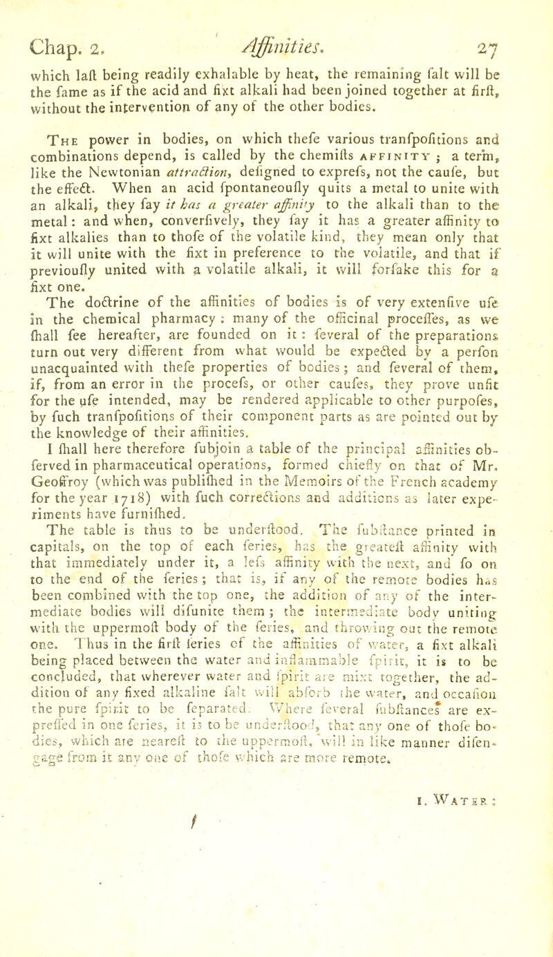 which lad being readily exhalable by heat, the remaining fait will be the fame as if the acid and fixt alkali had been joined together at firft, without the intervention of any of the other bodies. The power in bodies, on which thefe various tranfpofuions and combinations depend, is called by the chemifts affinity ; a term, like the Newtonian attraiiion, deiigned to exprefs, not the caufe, but the effeft. When an acid fpontaneoufly quits a metal to unite with an alkali, they fay it has a greater affinity to the alkali than to the metal: and when, converfively, they fay it has a greater affinity to fixt alkalies than to thofe of the volatile kind, they mean only that it will unite with the fixt in preference to the volatile, and that if previoufly united with a volatile alkali, it will forfake this for a iixt one. The doftrine of the affinities of bodies is of very extenfive ufe in the chemical pharmacy ; many of the officinal procefTes, as we (hall fee hereafter, are founded on it : feveral of the preparations turn out very different from what would be expeded by a perfon unacquainted with thefe properties of bodies; and feveral of them, if, from an error in the procefs, or other caufes, they prove unfit for the life intended, may be rendered applicable to other purpofes, by fuch tranfpofitions of their component parts as are pointed out by the knowledge of their affinities. I fhall here therefore fubjoin a table of the principal affinities cb- ferved in pharmaceutical operations, formed chiefly on that of Mr. Geotrroy (which was pnblilhed in the Memoirs of the French academy for the year 1718) with fuch corredlions and additions as later expe- riments have furnifhed. The table is thus to be underilood. The fubilance printed in capitals, on the top of each feries, has the grearell affinity with that immediately under it, a lefs affinity with the next, and fo on to the end of the feries; that is, if any of the remote bodies h^s been combined with the top one, the addition of any of the inter- mediate bodies will difunite them ; the intermediate body uniting with the uppermoft body of the feries, and throwing out the remote one. Thus in the firil leries of the affinities of water, a fixt alkali being placed between the water and inflammable fpirit, it is to be concluded, that wherever water and fpirit are mixt together, the ad- dition of any fixed alkaline fait will abfcrb the water, and occafiou the pure fpirit to be feparated. Where feveral fubftance* are ex- preffed in one feries, it is to be underfloocf, that any one of thofe bo- dies, which aie nearell io the uppermoii, will in like manner difen- ffage from it anv one of thofe which 3re more remote. I. Watsr