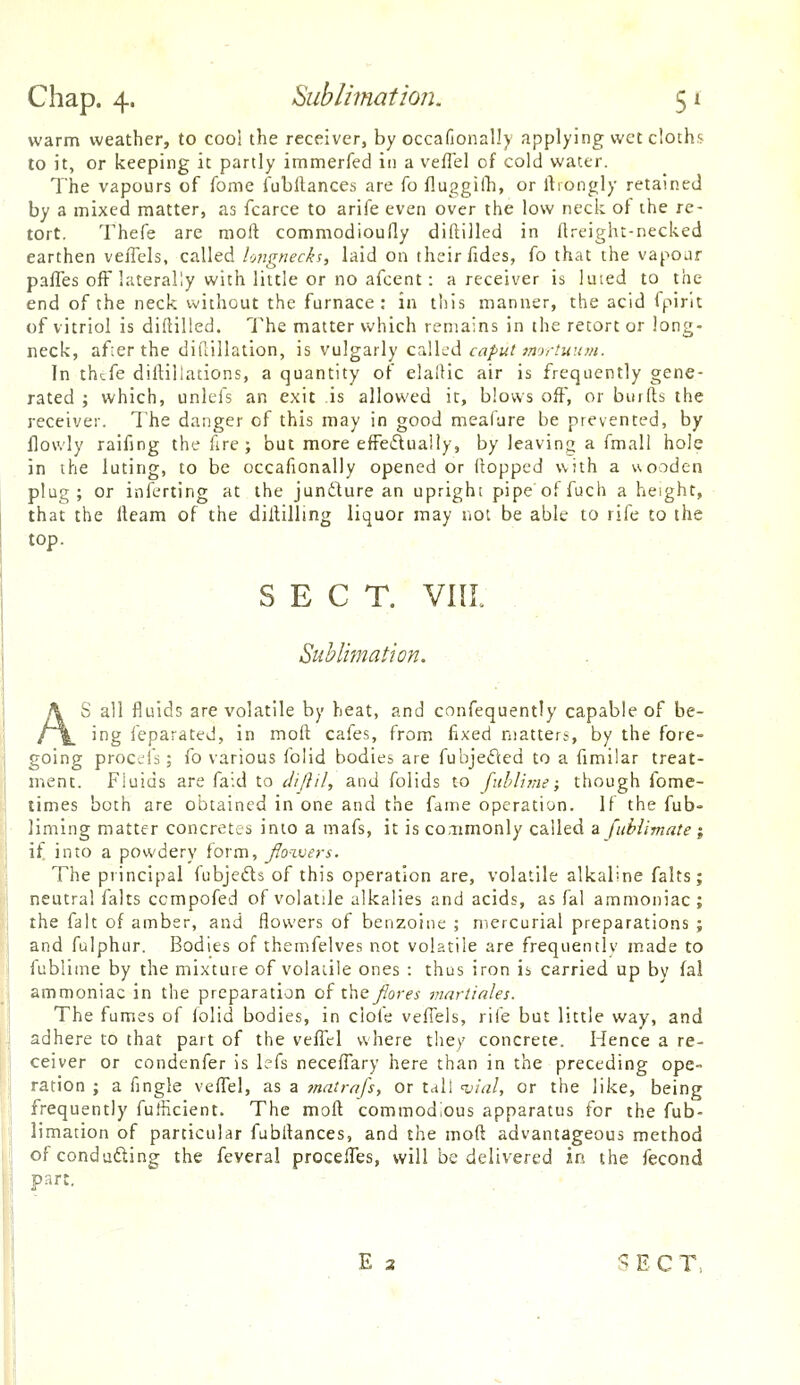 Chap. 4. Sublimation. 5 r warm weather, to cool the receiver, by occafionally applying wet cloths to it, or keeping it partly immerfed in a vefTel of cold water. The vapours of fome fubllances are fo fluggilli, or ftiongly retained by a mixed matter, as fcarce to arife even over the low neck of ihe re- tort. Thefe are moft commodioufly diftilled in fireight-necked earthen vefTels, called longnecks, laid on their fides, fo that the vapoar paffes off laterally with little or no afcent: a receiver is luted to the end of the neck without the furnace: in this manner, the acid fpirlt of vitriol is diftilled. The matter which remains in the retort or long- neck, afier the dillillation, is vulgarly called caput imrtuum. In thtfe diftiliations, a quantity of elalHc air is frequently gene- rated ; which, unlcfs an exit is allowed it, blows off, or bitrfts the receiver. The danger of this may in good meafure be prevented, by flowly raifing the fire ; but more effeiSluaiiy, by leaving a fmall hole in the luting, to be occafionally opened or flopped with a uooden plug; or inferting at the juncture an upright pipe offuch a height, that the lleam of the dillilling liquor may not be able to rife to the top. SECT. VIIL Sublimation. -. ■ . all fluids are volatile by heat, and confequently capable of be- * K. ^f^g feparated, in mod cafes, from fixed matters, by the fore- going proccifs; fo various folid bodies are fubjeded to a fimilar treat- ment. Fluids are faid to cliftil, and folids to fithli?ne; though fome- times both are obtained in one and the fame operation. If the fub- liming matter concretes into a mafs, it is conmonly called a fiiblimate; if into a powdery form, Jfo-zvers. The principal fubjefts of this operation are, volatile alkaline falts; neutral falts compofed of volatile alkalies and acids, as fal ammoniac; the fait of amber, and flowers of benzoine ; mercurial preparations ; and fulphur. Bodies of theirifelves not volatile are frequentlv made to fublinie by the mixture of volaiile ones : thus iron is carried up by fal ammoniac in the preparation of i\\Q fores martiales. The fumes of folid bodies, in ciot'e vefTels, rife but little way, and adhere to that part of the velTcl where the)' concrete. Hence a re- ceiver or condenfer is Iffs neceffary here than in the preceding ope- ration ; a fingle veflTel, as a jnatrafs, or tall 'vial, or the like, being frequently fufficient. The moft: commodious apparatus for the fub- limation of particular fubflances, and the moft advantageous method of conducting the feveral procefl^es, will be delivered in the fecond part. ECT,