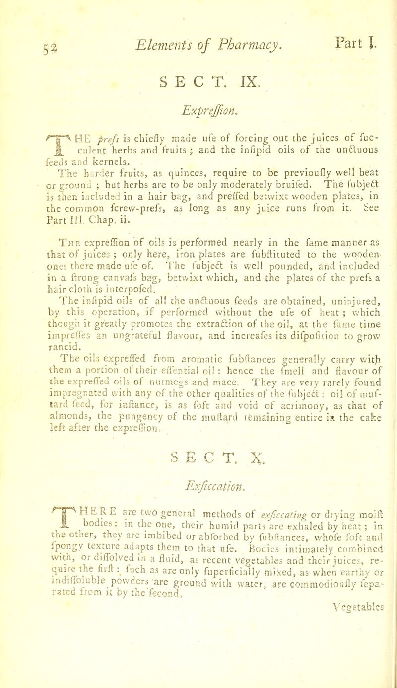 SECT. IX, ExpreJJion. THE prefs is chiefly made ufe of forcing out the juices of fuc- culent herbs and fruits ; and the infipid oils of the uncluous feeds and kernels. The h;:rder fruits, as quinces, require to be previoufly well beat or ground ; but herbs are to be only moderately bruifed. The fubjeft is then included in a hair bag, and prefied betwixt wooden plates, in the common fcrew-prefs, as long as any juice runs from it. See Part 111. Chap. ii. The expreffion of oils is performed nearly in the fame manner as that of juices ; only here, iron plates are fubftituted to the wooden ones there made ufe of. The fubjeft is well pounded, and included in a ftrong canvafs bag, betwixt which, and the plates of the prefs a hair cloth is interpofed. The infipid oils of all the unftaous feeds are obtained, uninjured, by this operation, if performed without the ufe of heat ; which though it greatly promotes the extraftion of the oil, at the fame time imprelTes an ungrateful flavour, and increafes its difpoficion to grow rancid* The oils expreffed from aromatic fubftances generally carry with them a portion of their efiential oil: hence the fmell and flavour of the exprefied oils of nutmegs and mace. They are very rarely found impregnated with any of the other qualities of the fubject : oil of muf- tard feed, for inftancc, is as foft and void of acrimony, as that of almonds, the pungency of the nmiUrd remaining entire ia the ca.ke \th after the expreffion- . ' SECT. ,X Exfic cation. .'^T^ HERE are two general methods of exjlccathig or diying moill JL bodies: in the one, their humid parts are exhaled by heat ; in the other, they are imbibed or ablbrbed by fubfiances, whofe foft and fpongy texture adapts them to that ufe. Bodies intimately combined with, or diffolved in a fluid, as recent vegetables and their juice-, re- quire the firft : fuch as are only fuperficially mixed, as when earthy or mdifloluble powders are ground with water, are commodioully fepa- rated from it by theYecond. Vegetables