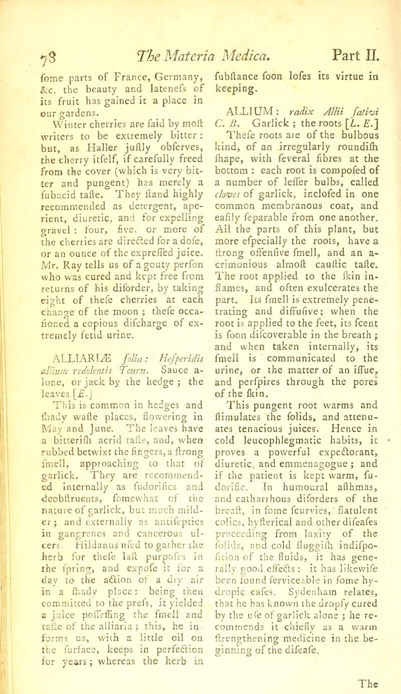 fome parts of France, Germany, fubftance foon lofes its virtue in ^c. the beauty and latenefs of keeping. its fruit has gained it a place in our gardens. ALLIUM : raiJix AlHi fatinji Winter cherries are faid by moll C. B. Garlick ; the roots [L. £.] writers to be extremely bitter: Thefe roots are of the bulbous but, as Haller juftly obferves, kind, of an irregularly roundifh the cherry itfelf, if carefully freed fhape, with feveral fibres at the from the cover (which is very bit- bottom : each root is compofed of ter and pungent) has merely a a number of lefler bulbs, called fubacid tafte. They ftand highly clo'ves of garlick, inclofed in one recommended as detergent, ape- common membranous coat, and rient, diuretic, and for expelling eafily feparable from one another, pravel : four, five, or more of All the parts of this plant, but the cherries are direfled for a dofe, more efpecially the roots, have a or an ounce of the exprefied juice. Itrong oifenfive fmell, and an a- JVJr. Ray tells us of agouty perfon crimonious almoft caullic tafte. who was cured and kept free from The root applied to the Ikin in- returns of his diforder, by taking flames, and often exulcerates the ei^ht of thefe cherries at each part. Its fmell is extremely pene- change of the moon ; thefe occa- trating and difi^ufive; when the fioned a copious difcharge of ex- root is applied to the feet, its fcent tremely fetid urine, is foon difcoverable in the breath ; and when taken internally, its ALLIARliE folia: Hefperidis fmell is communicated to the allium redoleniis Town. Sauce a- urine, or the matter of an ifTue, ione, or jack by the hedge ; the and perfpires through the pores leaves [£,] oftheikin. This is common in hedges and This pungent root warms and fiiady wafle places, flowering in ftimulates the folids, and attenu- May and June. The leaves have ates tenacious juices. Hence in a bitterifh acrid tafte, and, when cold leucophlegmatic habits, it rubbed betwixt the fingers, a flrong proves a powerful expectorant, fmell, approaching to that of diuretic, and emmenagogue; and garlick. They are recommend- if the patient is kept warm, fu- ed internally as fudorifics and dorific. In humoural afthmas, deobftruents, fomewhat of the and catharrhous diforders of the nature of garlick, but much mild- breaft, in fome fcurries, flatulent er; and externally as antiftptics colics, hyfterical and otherdifeafes in gangrenes and cancerous ul- proceeding from laxity of the cers- Hiidanus ufed to gather the herb for thefe laft purpofcs in the fpring, and expofe it for a day to the aftion of a dry air in a (l-.ady place: being then committed to the prefs, it yielded a juice pofl'effing the fmell and tsile of the alliaria ; this, he in forms us, witii a little oil on the furface, keeps in perfeilicn for years; whereas the herb ia folids, and cold fluggilh indifpo- fltion of the fluids, it has gene- rally good elfefts: it has iikewife been found ferviceable in fome hy- dropic cafes. Sydenham relates, that he has known the dropfy cured by the nfe of garlick alone ; he re- commends it chiefly as a warm ftrengthening medicine in che be- siniiing; of the difeafe. The