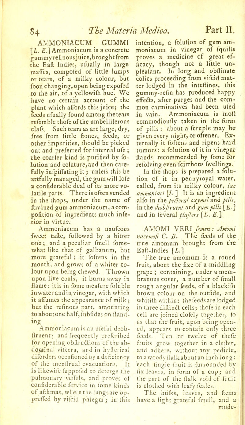 AMMONIACUM GUMMI intention, a folutlon of gum am- [Z,. £.]Ammoniacum is a concrete moniacum in vinegar of fquills gunimyrefinousjuice,hroughtfrom proves a medicine of great ef- the Eaft Indies, ufually in large ficacy, though not a little un- maffes, compofed of little lumps pleafant. In long and obftinate or tears, of a milky colour, but colics proceeding from vifcid mat- foon changing,upon beingexpofed ter lodged in the inteftines, this to the air, of a yellowifli hue. We gummy-refin has produced happy have no certain account of the efFefts, after purges and the com- plant which affords this juice; the mon carminatives had been ufed feeds ufually found among the tears in vain. Ammoniacum is moft refemble thofe of the umbelliferous commodioufly taken in the form clafs. Such tears as are large, dry, of pills : about a fcruple may be free from little ftones, feeds, or given every night, oroftener. Ex- other impurities, Ihould be picked ternally it foftens and ripens hard out and preferred for internal ufe ; tumors: a folution of it in vinegar the coarfer kind is purified by fo- Hands recommended by fome for lution and colature,and then care- refolvingeven fcirrhous fwellings. fully infpiflating it; unlefs this be In the (hops is prepared a folu- artfuUy managed, the gum will lofe tion of it in pennyroyal water, a confiderable deal of its more vo- called, from its milky colour, lac latile parts. There is often vended ammoniaci [L.] It is an ingredient in the fhops, under the name of a.]{o in the perioral oxymel zna fiih, {trained gum ammoniacum, acom- in the deobjlruent andgu/npills [£.] and in feveral plajiers {L. £.] AMOMI \E'R\ femen : Amomi nacemofi C. B. The feeds of the true amomum brought from the Eaft-Indies [L.] The true amomum is a round fruit, about the fize of a m.iddling grape; containing, under a mem- branous cover, a number of fmall rough angular feeds, of a blackifn brown colour on the outfide, and whitifh within: thefeedsarelodged in three diilinft cells; thofe in each cell are joined clofely together, fo as that the fruit, upon being open- ed, appears to contain only three feeds. Ten or twelve of thefe fruits grow together in a cluixer, and adhere, without any pedicle, to awoodyllalkaboutan inch long: each fingle fruit is furrounded by fix leavts, in form of a cup; and pulmonary veiTels, and proves of the part of the ftalk void of fruit confiderable fervice in fome kinds is clothed with leafy fcales. cfafthmas, where the lungsare op- The hulks, leaves, and ftems prefied by vifcid phlegm ; in this have a light grateful fmell, and a mode- pofition of ingredients much infe- rior in virtue. Ammoniacum has a naufeous fweet tafte, followed by a bitter one; and a peculiar fmell fome- what like that of galbanum, but more grateful ; it foftens in the mouth, and grows of a whiter co- lour upon being chewed. Thrown upon live coals, it burns away in flame: itis in fome meafure foluble inwaterandinvinegar, with which it affumes the appearance of milk; but the refinous part, amounting to aboutone half, fubfides on Rand- ing. Ammoniacum is an ufeful deob- ftruent; and frequently prefcribed for opening obflrudlions of the ab- doaiinal vifcera, and in hyfleiical diforders occafionedoy a deficiency of the menltrual evacuations. It is likevvife fuppofed to detei-ge the