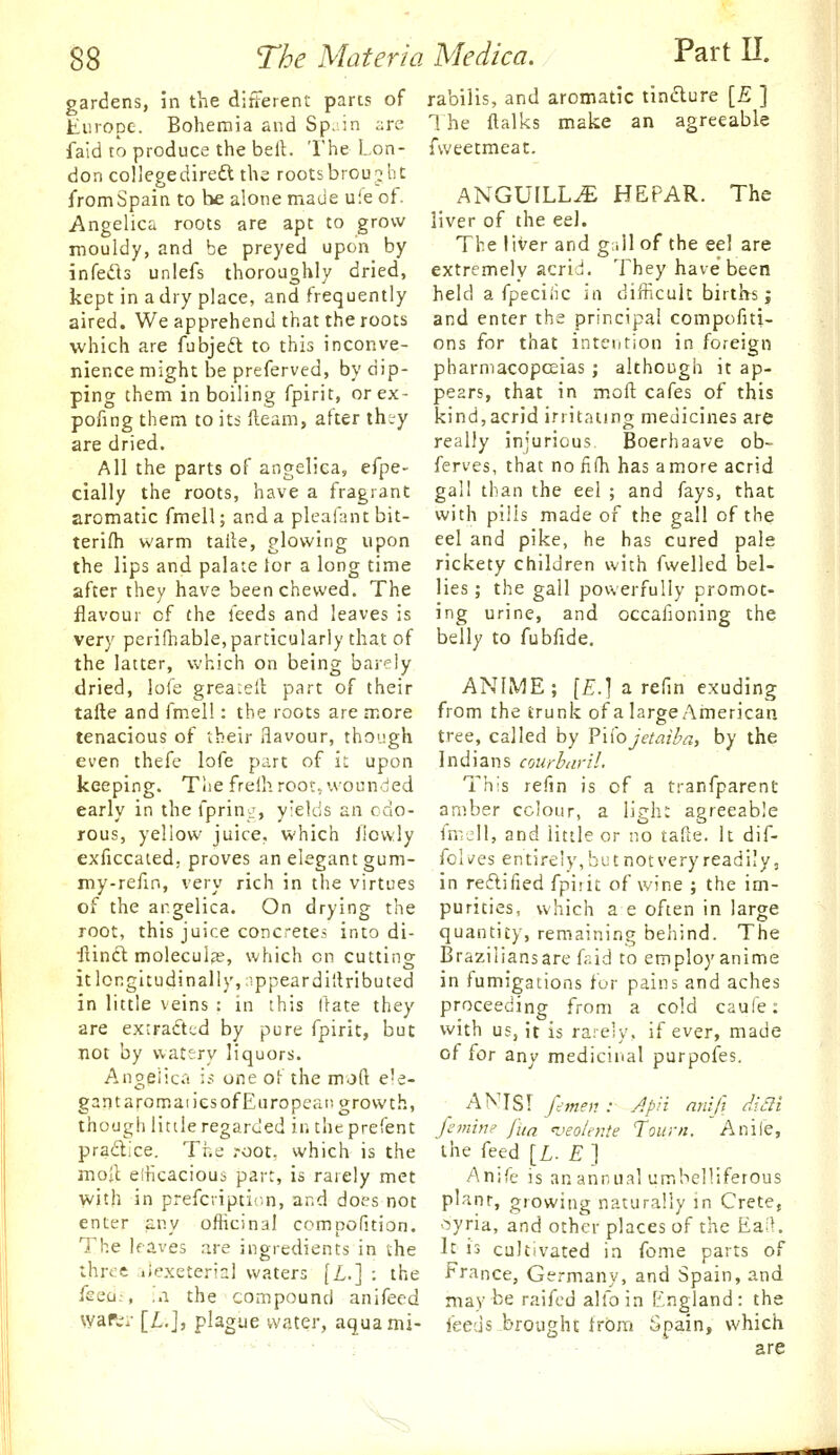 gardens, in the difterent pares of Emope. Bohemia and Sp. in ;:rc faid to produce the bell. The Lon- don collegedireft the rootsbroujhe from Spain to be alone made uie of. Angelica roots are apt to grow mouldy, and be preyed upon by infetSs unlefs thoroughly dried, kept in a dry place, and frequently aired. We apprehend that the roots which are fubjeft to this inconve- nience might be preferved, by dip- ping them in boiling fpirit, orex- pofing them to its fleam, after th;y are dried. All the parts of angelica, efpe- cially the roots, have a fragrant aromatic fmell; and a pleafantbit- terifli warm talte, glowing upon the lips and palate tor a long time after they have been chewed. The flavour of the feeds and leaves is very perifhable, particularly that of the latter, which on being barely dried, lofe grearell part of their tafte and fmel!: the roots are more tenacious of their flavour, though even thefc lofe part of it upon keeping. Tlie freih root, wounded early in the fprin^-, yields an odo- rous, yellow juice, which ilcvvly exficcated. proves an elegant gum- my-refin, very rich in the virtues of the angelica. On drying the root, this juice concretes into di- ftincl molecule, which on cutting itlcngitudinally,;ippeardi{lributed in little veins : in this flate they are extraftcd by pure fpirit, but not by watery liquors. Angeiica ii; one of the moft e'e- gantaromaiies of European growth, though little regarded in the prefent pradice. The root, which is the moil elticacious part, is rarely met with in prefcripticn, and does not enter a,ny officinal compofition. The leaves are ingredients in the thrt'C .iexeterial waters [£.] : the feeci;, ..a the compound anifeed vyar.-r [£.], plague water, aquami- rabilis, and aromatic timflure [E ] The ftalks make an agreeable fweetmeat. ANGUILL^ HEPAR. The liver of the eel. The liver and g;illof the eel are extremely acrid. They have been held a fpeciiic in difficult births; and enter the principal compofiti- ons for that intention in foreign pharmacopceias ; although it ap- pears, that in moft cafes of this kind,acrid irritating medicines are really injurious. Boerhaave ob- ferves, that no fifh has a more acrid gall than the eel ; and fays, that with pilis made of the gall of the eel and pike, he has cured pale rickety children with fwelled bel- lies ; the gall powerfully promot- ing urine, and occafioning the belly to fubfide. ANIME; [E.] a refin exuding from the trunk of a large American tree, called by Fli'ojetmi'a, by the Indians crjurbarll. This refin is of a tranfparent arnber colour, a light agreeable fmjll, and little or no tafle. It dif- fclv'es entirely, but not very readily, in reftified fpiiit of wine ; the im- purities, which a e often in large quantity, remaining behind. The Braziliansare fsid to employ anime in fumigations for pains and aches proceeding from a cold caufe: with us, it is rarely, if ever, made of for any medicinal purpofes. AKISr /--OT?;?.- Apii nnifi diai femin? fUa i>eolente Tourn. Anile, the feed [L. E ] Anife is an annual umbelliferous planr, growing naturally m Crete, '^yria, and other places of the Ea;K It is cultivated in fome parts of France, Germany, and Spain, and may be raifcd alfoin England: the feeds brought from Spain, which are