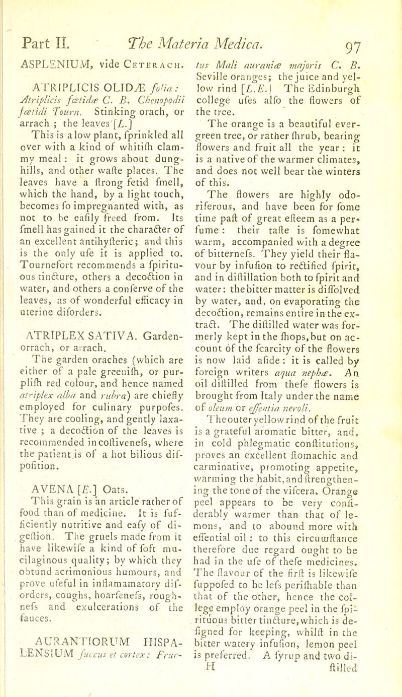 97 ASPLENIUM, vide Ceterach. ATRIPLfCIS OLID^ folia: Atriplicis fcstido' C. B. Chenopodii jcetidi Toiirn. Stinking orach, or arrach ; the leaves [Z..] This is alow plant, fprinkled all over with a kind of vvhitifh clam- my meal: it grows about dung- hills, and other wafte places, The leaves have a Itrong fetid fmell, which the hand, by a light touch, becomes fo impregnanted with, as not to be eafily freed from. Its fmell has gained it the character of an excellent antihylleric; and this is the only ufe it is applied to. Tournefort recommends a fpiritu- ous tinfture, others a decoftion in water, and others a conferve of the leaves, as of wonderful efficacy in uterine diforders. ATRIPLEX SATIVA. Garden- orrach, or arrach. The garden oraches (which are either of a pale greeni(h, or pur- plifh red colour, and hence named atriplex alhn and rubra) are chiefly employed for culinary purpofes. They are cooling, and gently laxa- tive ; a decod!ion of the leaves is recommended incollivenefs, where the patient.is of a hot bilious dif- pofition. AVENA \E.\ Oats. This grain is an article rather of food than of medicine. It is fuf- ficiently nutritive and eafy of di- , geftion. The gruels made from it have likewife a kind of foft mu- cilaginous quality; by which they obtund acrimonious humours, and prove ufeful in inflamamatory dif- orders, coughs, hoarfenefs, rough- nefs and exulcerations of the fauces. AURANTIORUM HISPA- LENSIUM fmciis et cart ex: Fruc- tus Mali auranieE mnjoris C. B. Seville oranges; the juice and yel- low rind [L.E.\ The Edinburgh college ufes alfo the flowers of the tree. The orange is a beautiful ever- green tree, or rather flirub, bearing flowers and fruit all the year: it is a native of the warmer climates, and does not well bear the winters of this. The flowers are highly odo- riferous, and have been for fome time paft of great efieem as a per- fume : their tafte is fomewhat warm, accompanied with a degree of bitterncfs. They yield their fla- vour by infufion to reftified fpirit, and in diftillation both to fpirit and water: the bitter matter is diflrilved by water, and, on evaporating the decoftion, remains entire in the ex- traft. The diftilled water was for- merly kept in the (hops,but on ac- count of the fcarcity of the flowers is now laid afide : it is called by foreign writers afjua nepha:. Psn oil dilHlled from thefe flowers is brought from Italy under the name of uleum or ej/entia neroli. Theouter yellow rind of the fruit is a grateful aromatic bitter, and, in cold phlegmatic conftitutions, proves an excellent ftomachic and carminative, promoting appetite, warming the habit,andftrengthen- ing the tone of the vifcera. Orange peel appears to be very conli- derably warmer than that of le- mons, and to abound more with efiential oil : to this circuuiflance therefore due regard ought to be had in the ufe of thefe medicines. The flavour of the firll is likewife fuppofed to be lefs perifhable than that of the other, hence the col- lege employ orange peel in the fpi- rituous bitter tinfture,which is de- figned for keeping, whilfl: in the bitter watery infufion, lemon peel is preferred. A fyrup and two di- H Hilled