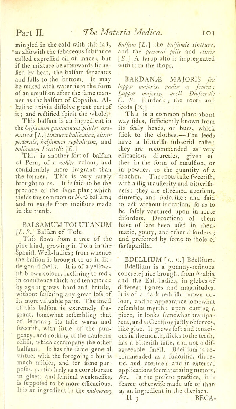 mingled in the cold with this lart, 'asalfovvith the febaceous fubilance called exprefled oil of mace ; but if the mixture be afterwards lique- fied by heat, the balfam feparates and falls to the bottom. Jt may be mixed with water into the form of an emulfion after the fame man- ner as the balfam of Copaiba. Al- kaline lixivia diflblve great part of it; and redtified fpirit the whole.- This balfam is an ingredient in the haljamumguaiaclnuni,pilul'£ aro- matic{£ [L. I linSlura baljamica, elixir feSlarnle, haljamum cepbalicum-, and haljamum Locatelli [E.] This is another fort of balfam of Peru, of a ^vhite colour, and confiderably more fragrant than the former. This is very rarely brought to us. It isfaid to be the produce of the fame plant which yields the common or black balfam; and to exude from incifions made in the trunk. BALSA MUM TOLUTANUM [L.E:\ Balfam of Tolu. This flows from a tree of the pine kind, growing in Tolu in the Spanilh Well-Indies; from whence the balfam is brought to us in lit- tle gourd fhells. It is of ayellow- ilh brown colour, inclining to red ; in confiftence thick and tenacious : by age it grows hard and brittle, without fuffering any great lofs of its more valuable parts. The Imell of this balfam is extremely fra- grant, fomewhat rcfembling that of lemons ; its tafte warm and fweetilh, with little of the pun- gency, and nothing of the naufeous relifh, which accompany the other balfams. It has the fame general virtues with the foregoing : but is much milder, and for fome pur- pofes, particularly as a corroborant in gleets and feminal weakneffes, is fuppofed to be more efficacious. It is an ingredient in the vulnerary baljam [Z,.] the halfamic lindurey and the peroral pills and elixir \E.\ A fyrup alfo is impregnated with it in the fhops. BARDAN^ MAJORIS feu lappes major is, radix et Jemen: Lappa majoris, arcii Diofcordis C. B. Burdock; the roots and feeds [E.] This is a common plant about way iides, fufficienily known from its fcaly heads, or burs, which flick to the clothes.—The feeds have a bitterifh lubacrid tafte: they are recommended as very efficacious diuretics, given ei- ther in the form of emulfion, or in powder, to the quantity of a drachm.—The roots tafte fweetifli, with a flightaurterity and bitterifli- nefs: they are efteemed aperient, diuretic, and fudorific: and faid to a£l without irritation, fo as to be fafely ventured upon in acute diforders. Decoftions of them have of late been ufed in rheu- matic, gouty, and other diforders ; and preferred by fome to thofe of farfaparilla. BDELLIUM [L. £.] Bdellium. Bdellium is a gummy-refinous concretejuice brought from Arabia and the Eaft-Indies, in glebes oiF different figures and magnitudes. It is of a dark reddifli brown co- lour, and in appearance fomewhat refembles myrrh : upon cutting a piece, it looks fomewhat tranfpa- rent,andasGeofrroyjuftly obferves, like glue. It grows loft and tenaci- ous in the mouth, fticks to the teeth, has a bitterifti tafte, and not a dif- agreeable fmell. Bdellium is re- commended as a fudorific, diure- tic, and uterine ; and in external applications for maturating tumors, &c. In the prefent praftice, it is fcarce otherwife made ufe of than as an ingredient in the theriaca. H 3 BECA-