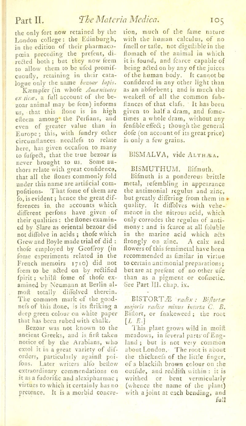 the only fort now retained by the London college: the Edinburgh, in the edition of their pharmaco- poeia preceding the prefent, di- rected both ; but they now feem to allow them to be ufed promif- cuoufly, retaining in thtir cata- logue only the name bezoar lapis. K.Tsmofer (in whofe Amanitntes ex tica, a full account of the be- zoar animal may be feen) informs us, that this Hone is in high efteem among' the Perfians, and even of greater value than in Europe; this, with fundry other circumilances needlefs to relate here, has given occafion to many to fufped, that the true bezoar is never brought to us. Some au- thors relate wiLh great confidence, that all the ftones commonly fold under this name are artificial com- pofitions- That fome of them are fo, is evident; hence the great dif- ferences in. the accounts which different perfons have given of their qualities: the Hones examin- ed by Slare as oriental bezoar did not dillblve in acids ; thofe which Grew and Boyle made trial of did : thofe employed by GeofTroy (in fome experiments related in the French memoirs 1710) did not feem to be afted on by reftified fpirit ; v/hillt fome of thofe ex- amined by Neumann at Berlin al- inofl totally diiTolved therein. The common mark of the good- nefs of this [lone, is its ftriking a deep green colour on white paper that has been rubed with chalk. Bezoar was not known to the ancient Greeks, and is firft taken notice of by the Arabians, who extol it in a great variety of dif- orders, particularly againft poi- fons. Later writers alio bellow extraordinary commendations on 3t as a fudorific and alexipharmac ; virtues to which it certainly has no pretence. It is a morbid concre- tion, much of the fame nature with the human calculus, of no fmell or talle, not digeiliblein the flomach of the animal in which it is found, and fcarce capable of being aded on by any of the juices of the human body. Jt cannot be confidered in any other light than as an abforbent; and is mi-xh the weakeil of all the common fub- llances of that clafs. It has been given to half a dram, and fome- times a whole dram, without any fenfible eiFeft; though the general dofe (on account of its great price) is only a few grains. BISMALVA, vide Althaea. BISMUTHUM. Bifmuth. Bifmuth is a ponderous brittle met-al, lefembling in appearance the antimonial rtgulus and zinc, but greatly diiTering from them in • quality. It dilTolves with vehe- mence in the nitrous acid, which only corrodes the regulus of anti- mony : and is fcarce at all foluble in the marine acid which afts ftrongly on zinc. A calx and flowers of this iemimetal have been recommended as fi.miiar in virtue to certain antimonial preparations; but are at prelent of no other ufe than as a pigment or cofmeiic. See Part III. chap. ix. BISTORT.^ radix: Bijlort^ majoris radice minus iniorta C. B. Biliort, or fnakeweed; the root [L E.] 1 his plant grows wild in moill meadows, in feveral partsofEng- land ; but is not very common aboutLondon. The root is about the thicknefs of the little finger, of a blackirh brown colour on the outfide, and reddidi within : it is writhed or bent vermicularly (whence the name of the plant) with a joint at each bending, and full