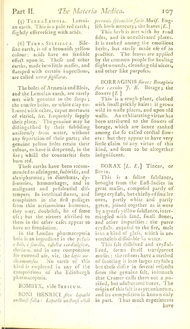 (5) Terra L.EMMiA. Lcmni- pererm'is fpinnclii/^facie Morif. Eng- an earth. This is a pale red earth ; li(h herb mercury; the leaves [£.J fliglicly efFervefcing with acids. (6) Terra Silesiaca. Sile- fian earth, is of a brownifli yellow colour: acids have no fenfible efteft upon it. Thefe and other This herb is met with by road fides, and in uncultivated places. It is ranked among the emollient herbs, but rarely made ufe of in praftice. The leaves are applied by the common people for healing earths, made into little malles, and flight wounds, cleanfing old ulcers, llamped with certain impreffions, and other like purpofes BO R R A G IN IS fiores : Boragmh (lore cd£ruleo J. B. Borage j the flowers [£ ] This is a rough plant, clothed are called tcrr^e figillatis. Theboles of ArmeniaandRlois, and the Lemnian earth, are rarely met with genuine in the fhops ; the coarfer boles, or white clay co- with fmall prickly hairs: it grows loured with ochre, caput mortuum wild in wade places, and upon old of vitriol, &c. frequently fupply vvalls. An exhilarating virtue has their place. The genuine may be been attributed to the flowers of diiUnguilhed by their fubfiding borage, which are hence ranked uniformly from water, without among the fo called cordial flow- any feparation of their parts; the ers : but they appear to have very little claim to any virtue of this kind, and feem to be altogether infignificant. BORAX [L. £.] Tincar, or Borax. This is a faline fubftance, brought from the Eaft-Indies in great malles, compofed partly of large cryflals, but chiefly of fmaller ones, partly white and partly green, joined together as it were by a greafy yellow fubfl;ance, inter- mingled with fand, fmall ftones, them in the other cafes appear to and other impurities : the purer have no foundation. cryftals, expofed to the fire, melt In the London pharmacopcEia into a kind of glafs, v»'hich is ne- bole is an ingredient in the pulvis e holo, e fcordio, tahella carciialgic/^, theriaca, and in one compoiition for external ufe, viz. ihe/apis me- dicamentofus^ No earth of this kind is employed in any of the compolitions of the Edinburgh pharmacopceia. genuine yellow boles retain their colour, or have it deepened, in the fire; whilll: the counterfeit forts burn red. Thefe earths have been recom- mended as aflringentjfudorilic, and alexipharmac; in diarrhoeas, dy- fenteries, hemorrhages, and in malignant and peftilential dif- tempers. In inteftinal fluxes, and complaints in the firft; paflages from thin acrimonious humours, they may, doubtlefs, be of fome u{q.; but the virtues afcribed to BOMBYX, videSERicuM. verthelefs diflbluble in water. This fait diflblved and cryftal- lized, forms fmall tranfparent mafles : the refiners have a method of ihooting it into larger cryftals ; but thefe difl'er in feveral refpeds from the genuine fait, infomuch that Cramer calls them not a pu- rified, but adulterated borax. The origin of this fait is as yet unknown, BONI HENRI CI _;^a'(? Japathi and its compofition is known only undiwfj folia : Lnpathi unSuofi olidi in part. Thus much experiments have