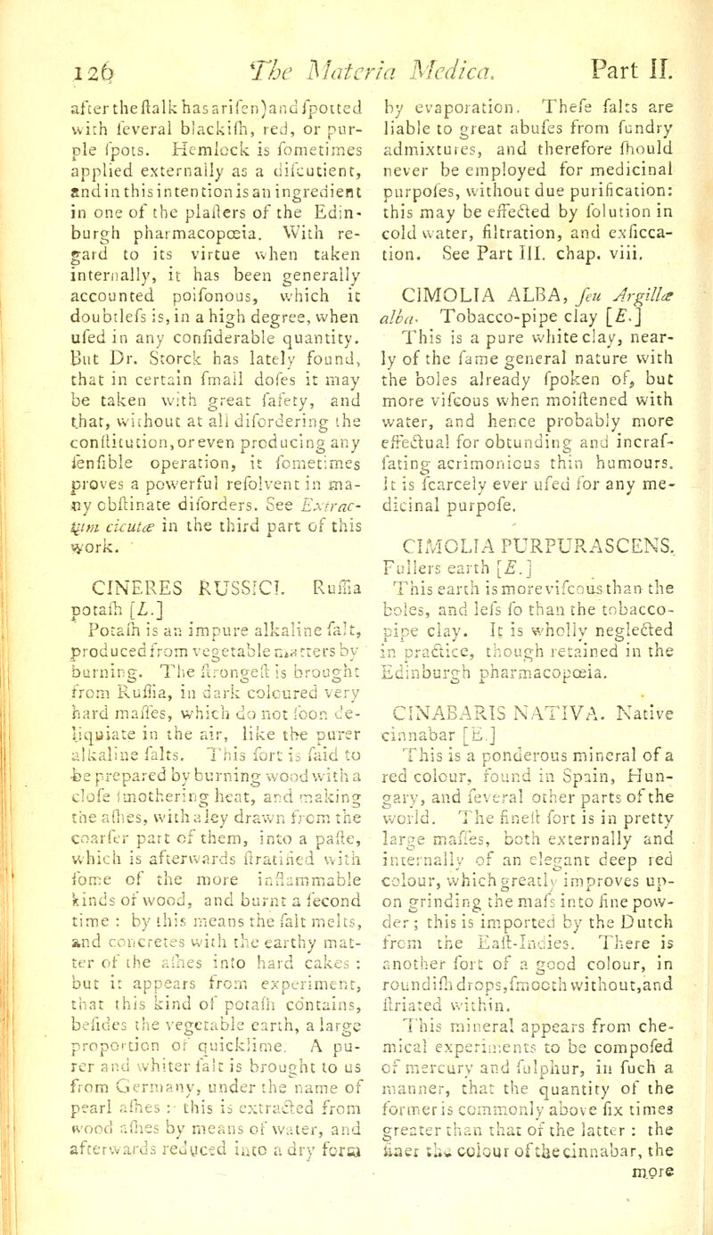 after the ftalk has ariren)anQrpocted with feveral blackifli, red, or pur- ple fpots. Hemlock, is fometimes applied externally as a diicutient, and in this intention is an ingredient in one of the plailers of the Edin- burgh pharmacopceia. With re- gard to its virtue when taken interoally, it has been generally accounted poifonous, which it doubtlefs is, in a high degree, when ufed in any confiderable quantity. But Dr. Storck has lately found, that in certain fmall doles it may be taken with great fafety, and that, without at all difordering ihe conilitucion,oreven producing any ienfible operation, it fometimes proves a powerful refolvent in ma- ny obftinate diforders. See Exrrac- turn cicutce in the third part of this work. CINERES RUSSICJ. Ruilia potaih [Z.] Potalh is an impure alkaline fait, producedfrom vegetable HiHtters by burning. The ftrongeft is brought from Ruilia, in dark coloured very hard maffes, which do not foon c'e- jjquiate in the air, like the purer alkaline falts. This fort is faid to ■be prepared by burning wood with a clofe Imothering heat, ar>d making the allies, with a ley drawn from the cnarfer part of them, into a paRe, which is afterwards flratiiied with fome of the more inflammable kinds of wood, and burnt a fecond time : by this means the fait melts, and cor/cretes with the earthy mat- ter of the alhes into hard cakes : but it appears from experiment, that this kind of potafh contains, befides the vegetable earth, a large proportion of quicklime. A pu- rer and whiter fait is brought to us from Germany, under the name of pearl afnes :■ this is extracled from ♦vood fillies by means of water, and afterwards redyctd iruo a dry fora by evaporation. Thefe falts are liable to great abufes from fundry admi.xtuics, and therefore fhould never be employed for medicinal purpofes, without due purification: this may be eifeded by folution in cold water, filtration, and cxficca- tion. See Part III. chap, viii, CIMOLIA ALBA, feu ArgilU albch Tobacco-pipe clay [£.] This is a pure white clay, near- ly of the fame general nature with the boles already fpoken ofj but more vifcous when moiftened with water, and hence probably more efFedual for obtunding and incraf- fating acrimonious thin humours. It is fcarcely ever ufed for any me- dicinal purpofe. CIMOLIA PURPURASCENS. Fullers earth [£.] This earth is more vifcous than the boles, and lefs fo than the tobacco- pipe clay. It is wholly neglefted in pratlice, though retained in the Edinburgh pharmacopoeia. CINABARIS N.ATIVA. Native cinnabar [E.J T.his is a ponderous mineral of a red colour, found in Spain, Hun- gary, and feveral other parts of the world. The fineil fort is in pretty large maffes, both externally and internally of an elegant deep red colour, which greatly improves up- on grinding themafs into fne pow- der ; this is imported by the Dutch from the Eaft-Indies. There is another fort of a good colour, in roundiflidropsjfraocth without,and llriated within. 7'his mineral appears from che- mical experiir.ents to be compofed of mercury and fulphur, in fuch a manner, that the quantity of the former is commonly above fix times greater than that of the latter : the £aer th* colour oftliecinnabar, the more