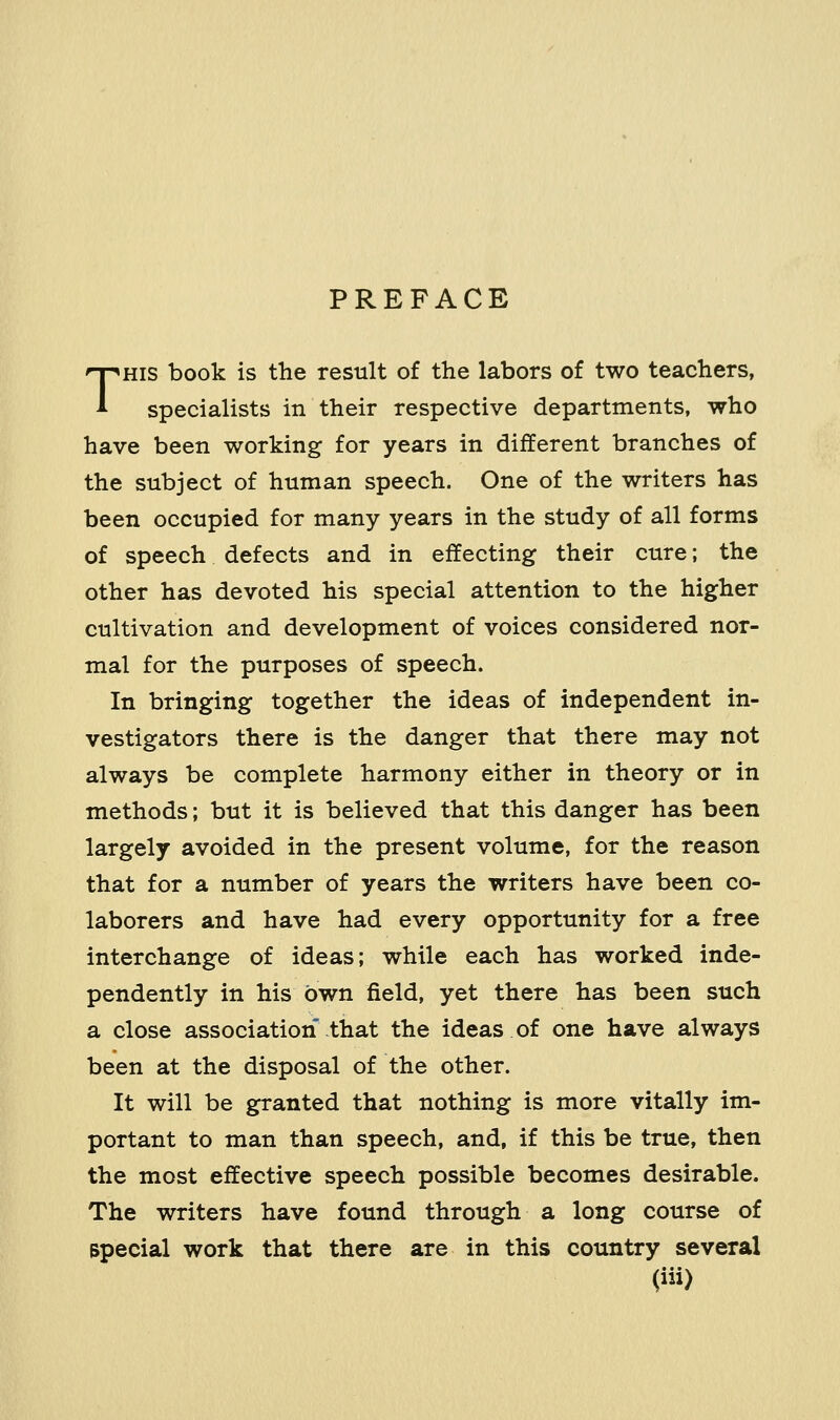 PREFACE THIS book is the result of the labors of two teachers, specialists in their respective departments, who have been working for years in different branches of the subject of human speech. One of the writers has been occupied for many years in the study of all forms of speech defects and in effecting their cure; the other has devoted his special attention to the higher cultivation and development of voices considered nor- mal for the purposes of speech. In bringing together the ideas of independent in- vestigators there is the danger that there may not always be complete harmony either in theory or in methods; but it is believed that this danger has been largely avoided in the present volume, for the reason that for a number of years the writers have been co- laborers and have had every opportunity for a free interchange of ideas; while each has worked inde- pendently in his own field, yet there has been such a close association that the ideas of one have always been at the disposal of the other. It will be granted that nothing is more vitally im- portant to man than speech, and, if this be true, then the most effective speech possible becomes desirable. The writers have found through a long course of Bpecial work that there are in this country several