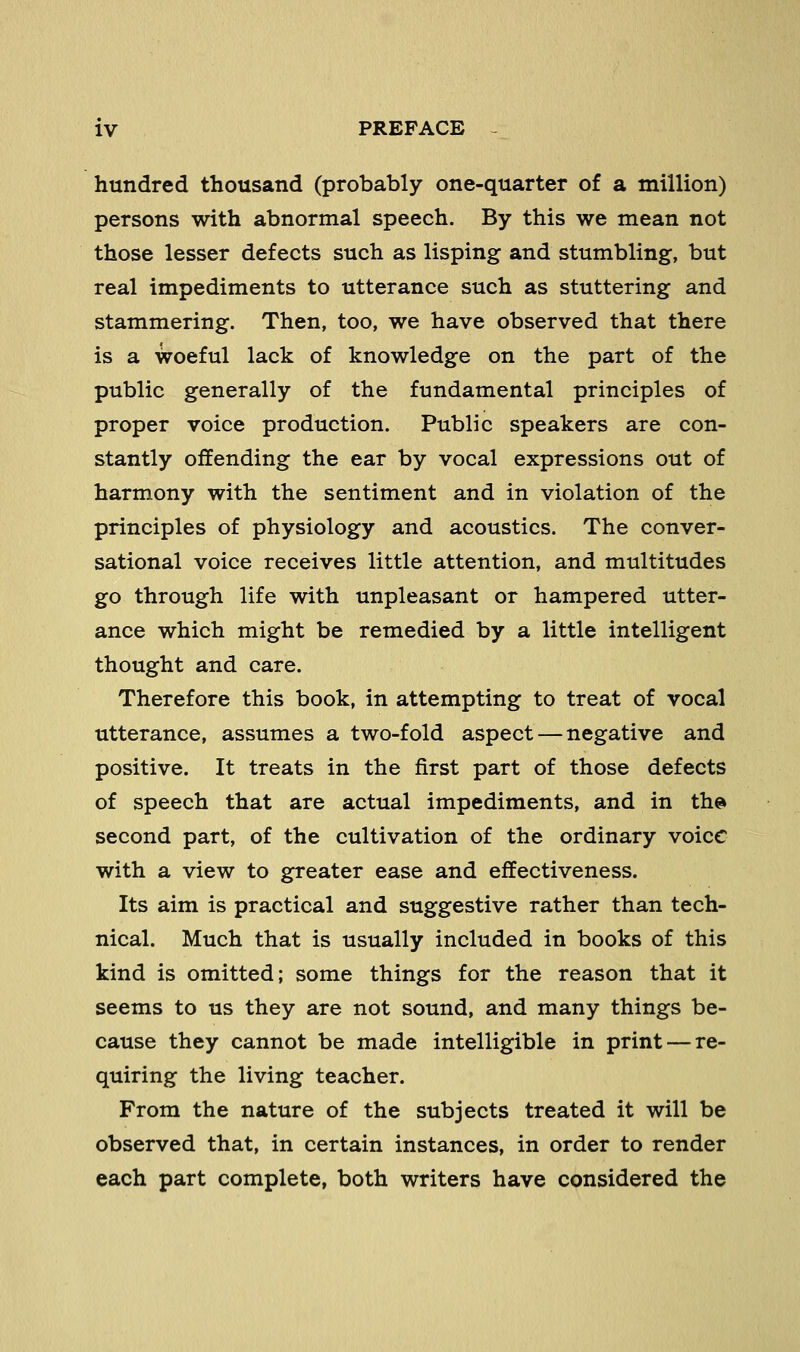 hundred thousand (probably one-quarter of a million) persons with abnormal speech. By this we mean not those lesser defects such as lisping and stumbling, but real impediments to utterance such as stuttering and stammering. Then, too, we have observed that there is a woeful lack of knowledge on the part of the public generally of the fundamental principles of proper voice production. Public speakers are con- stantly offending the ear by vocal expressions out of harmony with the sentiment and in violation of the principles of physiology and acoustics. The conver- sational voice receives little attention, and multitudes go through life with unpleasant or hampered utter- ance which might be remedied by a little intelligent thought and care. Therefore this book, in attempting to treat of vocal utterance, assumes a two-fold aspect — negative and positive. It treats in the first part of those defects of speech that are actual impediments, and in the> second part, of the cultivation of the ordinary voice with a view to greater ease and effectiveness. Its aim is practical and suggestive rather than tech- nical. Much that is usually included in books of this kind is omitted; some things for the reason that it seems to us they are not sound, and many things be- cause they cannot be made intelligible in print — re- quiring the living teacher. From the nature of the subjects treated it will be observed that, in certain instances, in order to render each part complete, both writers have considered the