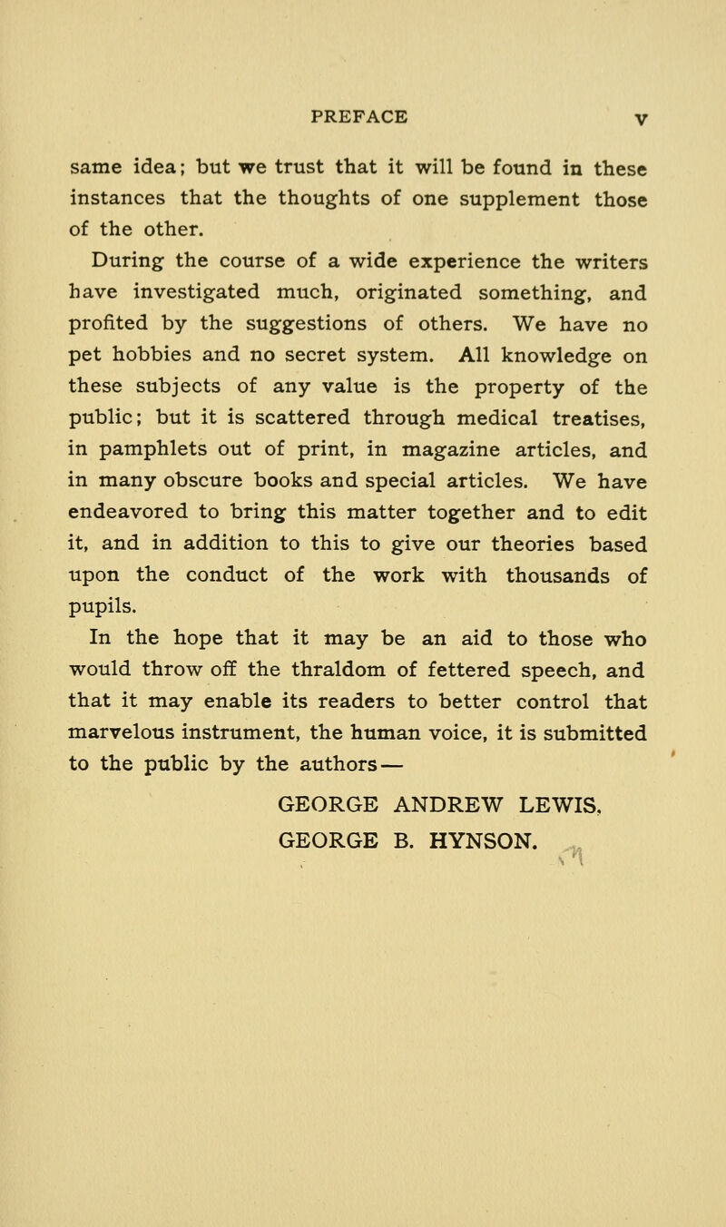 same idea; but we trust that it will be found in these instances that the thoughts of one supplement those of the other. During the course of a wide experience the writers have investigated much, originated something, and profited by the suggestions of others. We have no pet hobbies and no secret system. All knowledge on these subjects of any value is the property of the public; but it is scattered through medical treatises, in pamphlets out of print, in magazine articles, and in many obscure books and special articles. We have endeavored to bring this matter together and to edit it, and in addition to this to give our theories based upon the conduct of the work with thousands of pupils. In the hope that it may be an aid to those who would throw off the thraldom of fettered speech, and that it may enable its readers to better control that marvelous instrument, the human voice, it is submitted to the public by the authors — GEORGE ANDREW LEWIS, GEORGE B. HYNSON.