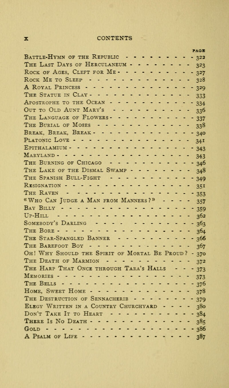 PA6B Battle-Hymn of the Repubuc 323 The Last Days of Herculaneum 323 Rock of Ages, Cleft for Me 327 Rock Me to Sleep 328 A Royal Princess 329 The Statue in Clay 333 Apostrophe to the Ocean ----- 334 Out to Old Aunt Mary's ----- 336 The Language of Flowers 337 The Burial of Moses 338 Break, Break, Break 340 Platonic Love 341 Epithalamium 343 Maryland 343 The Burning of Chicago 346 The Lake of the Dismal Swamp 348 The Spantsh Blxl-Fight 349 Resignation 351 The Raven 353 «Who Can Judge a Man from Mann^ersP^ . . - . 357 Bay Billy 359 Up-Hill 362 Somebody's Darling 363 The Bore 364 The Star-Spangled Banner 366 The Barefoot Boy 367 Oh! Why Shol-ld the Spirit of Mortal Be Proud? - 370 The Death of Marmion 372 The Harp That Once through Tara's Halls - - - 373 Memories 373 The Bells 376 Home, Sweet Home 378 The Destruction of Sennacherib 379 Elegy Written in a Col^ntry Churchyard - - - - 380 Don't Take It to Heart 384 There Is No Death 385 Gold 386 A Psalm of Life 387