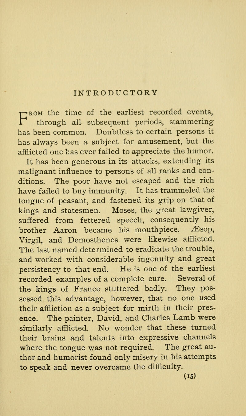 INTRODUCTORY FROM the time of the earliest recorded events, through all subsequent periods, stammering has been common. Doubtless to certain persons it has always been a subject for amusement, but the afflicted one has ever failed to appreciate the humor. It has been generous in its attacks, extending its malignant influence to persons of all ranks and con- ditions. The poor have not escaped and the rich have failed to buy immunity. It has trammeled the tongue of peasant, and fastened its grip on that of kings and statesmen. Moses, the great lawgiver, suffered from fettered speech, consequently his brother Aaron became his mouthpiece. ^sop, Virgil, and Demosthenes were likewise afflicted. The last named determined to eradicate the trouble, and worked with considerable ingenuity and great persistency to that end. He is one of the earliest recorded examples of a complete cure. Several of the kings of France stuttered badly. They pos- sessed this advantage, however, that no one used their affliction as a subject for mirth in their pres- ence. The painter, David, and Charles Lamb were similarly afflicted. No wonder that these turned their brains and talents into expressive channels where the tongue was not required. The great au- thor and humorist found only misery in his attempts to speak and never overcame the difficulty.