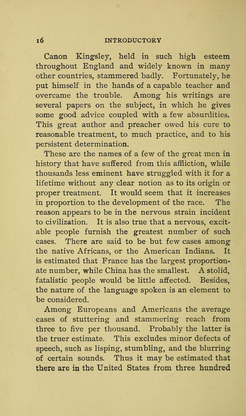 Canon Kingsley, held in such high esteem throughout England and widely known in many other countries, stammered badly. Fortunately, he put himself in the hands of a capable teacher and overcame the trouble. Among his writings are several papers on the subject, in which he gives some good advice coupled with a few absurdities. This great author and preacher owed his cure to reasonable treatment, to much practice, and to his persistent determination. These are the names of a few of the great men in history that have suffered from this affliction, while thousands less eminent have struggled with it for a lifetime without any clear notion as to its origin or proper treatment. It would seem that it increases in proportion to the development of the race. The reason appears to be in the nervous strain incident to civilization. It is also true that a nervous, excit- able people furnish the greatest number of such cases. There are said to be but few cases among the native Africans, or the American Indians. It is estimated that France has the largest proportion- ate number, while China has the smallest. A stolid, fatalistic people would be little affected. Besides, the nature of the language spoken is an element to be considered. Among Europeans and Americans the average cases of stuttering and stammering reach from three to five per thousand. Probably the latter is the truer estimate. This excludes minor defects of speech, such as lisping, stumbling, and the blurring of certain sounds. Thus it may be estimated that there are in the United States from three hundred
