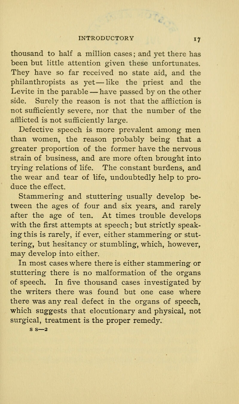 thousand to half a million cases; and yet there has been but little attention given these unfortunates. They have so far received no state aid, and the philanthropists as yet—like the priest and the Levite in the parable — have passed by on the other side. Surely the reason is not that the affliction is not sufficiently severe, nor that the number of the afflicted is not sufficiently large. Defective speech is more prevalent among men than women, the reason probably being that a greater proportion of the former have the nervous strain of business, and are more often brought into trying relations of life. The constant burdens, and the wear and tear of life, undoubtedly help to pro- duce the effect. Stammering and stuttering usually develop be- tween the ages of four and six years, and rarely after the age of ten. At times trouble develops with the first attempts at speech; but strictly speak- ing this is rarely, if ever, either stammering or stut- tering, but hesitancy or stumbling, which, however, may develop into either. In most cases where there is either stammering or stuttering there is no malformation of the organs of speech. In five thousand cases investigated by the writers there was found but one case where there was any real defect in the organs of speech, which suggests that elocutionary and physical, not surgical, treatment is the proper remedy, s s—2