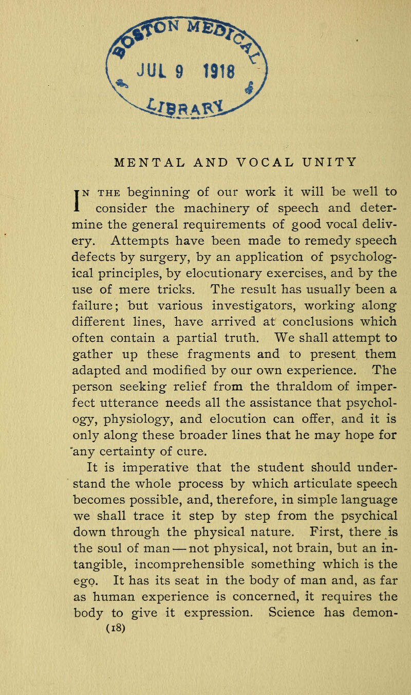 IN THE beginning of our work it will be well to consider the machinery of speech and deter- mine the general requirements of good vocal deliv- ery. Attempts have been made to remedy speech defects by surgery, by an application of psycholog- ical principles, by elocutionary exercises, and by the use of mere tricks. The result has usually been a failure; but various investigators, working along different lines, have arrived at conclusions which often contain a partial truth. We shall attempt to gather up these fragments and to present them adapted and modified by our own experience. The person seeking relief from the thraldom of imper- fect utterance needs all the assistance that psychol- ogy, physiology, and elocution can offer, and it is only along these broader lines that he may hope for 'any certainty of cure. It is imperative that the student should under- stand the whole process by which articulate speech becomes possible, and, therefore, in simple language we shall trace it step by step from the psychical down through the physical nature. First, there is the soul of man — not physical, not brain, but an in- tangible, incomprehensible something which is the ego. It has its seat in the body of man and, as far as human experience is concerned, it requires the body to give it expression. Science has demon- (i8)