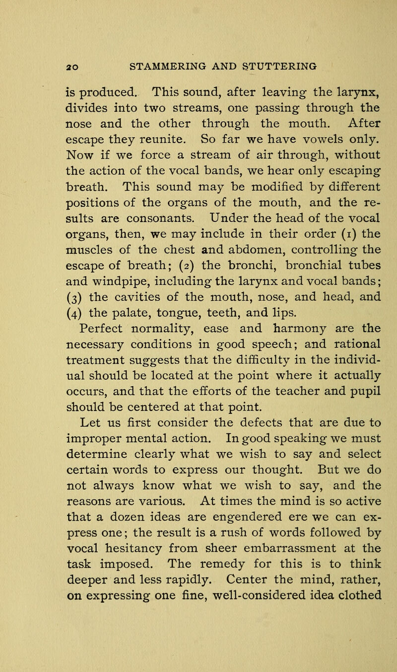 is produced. This sound, after leaving the larynx, divides into two streams, one passing through the nose and the other through the mouth. After escape they reunite. So far we have vowels only. Now if we force a stream of air through, without the action of the vocal bands, we hear only escaping breath. This sound may be modified by different positions of the organs of the mouth, and the re- sults are consonants. Under the head of the vocal organs, then, we may include in their order (i) the muscles of the chest and abdomen, controlling the escape of breath; (2) the bronchi, bronchial tubes and windpipe, including the larynx and vocal bands; (3) the cavities of the mouth, nose, and head, and (4) the palate, tongue, teeth, and lips. Perfect normality, ease and harmony are the necessary conditions in good speech; and rational treatment suggests that the difficulty in the individ- ual should be located at the point where it actually occurs, and that the efforts of the teacher and pupil should be centered at that point. Let us first consider the defects that are due to improper mental action. In good speaking we must determine clearly what we wish to say and select certain words to express our thought. But we do not always know what we wish to say, and the reasons are various. At times the mind is so active that a dozen ideas are engendered ere we can ex- press one; the result is a rush of words followed by vocal hesitancy from sheer embarrassment at the task imposed. The remedy for this is to think deeper and less rapidly. Center the mind, rather, on expressing one fine, well-considered idea clothed
