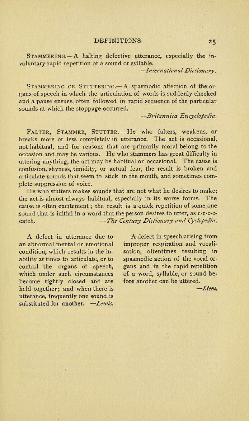 Stammering.—A halting defective utterance, especially the in- voluntary rapid repetition of a sound or syllable. —International Dictionary. Stammering or Stuttering.— A spasmodic affection of the or- gans of speech in which the articulation of words is suddenly checked and a pause ensues, often followed in rapid sequence of the particular sounds at which the stoppage occurred, —Britannica Encyclopedia. Falter, Stammer, Stutter. — He who falters, weakens, or breaks more or less completely in utterance. The act is occasional, not habitual, and for reasons that are primarily moral belong to the occasion and may be various. He who stammers has great difficulty in uttering anything, the act may be habitual or occasional. The cause is confusion, shyness, timidity, or actual fear, the result is broken and articulate sounds that seem to stick in the mouth, and sometimes com- plete suppression of voice. He who stutters makes sounds that are not what he desires to make; the act is almost always habitual, especially in its worse forms. The cause is often excitement; the result is a quick repetition of some one sound that is initial in a word that the person desires to utter, as c-c-c-c- catch. —The Century Dictionary and Cyclopedia. A defect in utterance due to A defect in speech arising from an abnormal mental or emotional improper respiration and vocali- condition, which results in the in- zation, oftentimes resulting in ability at times to articulate, or to spasmodic action of the vocal or- control the organs of speech, gans and in the rapid repetition which under such circumstances of a word, syllable, or sound be- become tightly closed and are fore another can be uttered, held together; and when there is —Idem. utterance, frequently one sound is substituted for another. —Lewis.