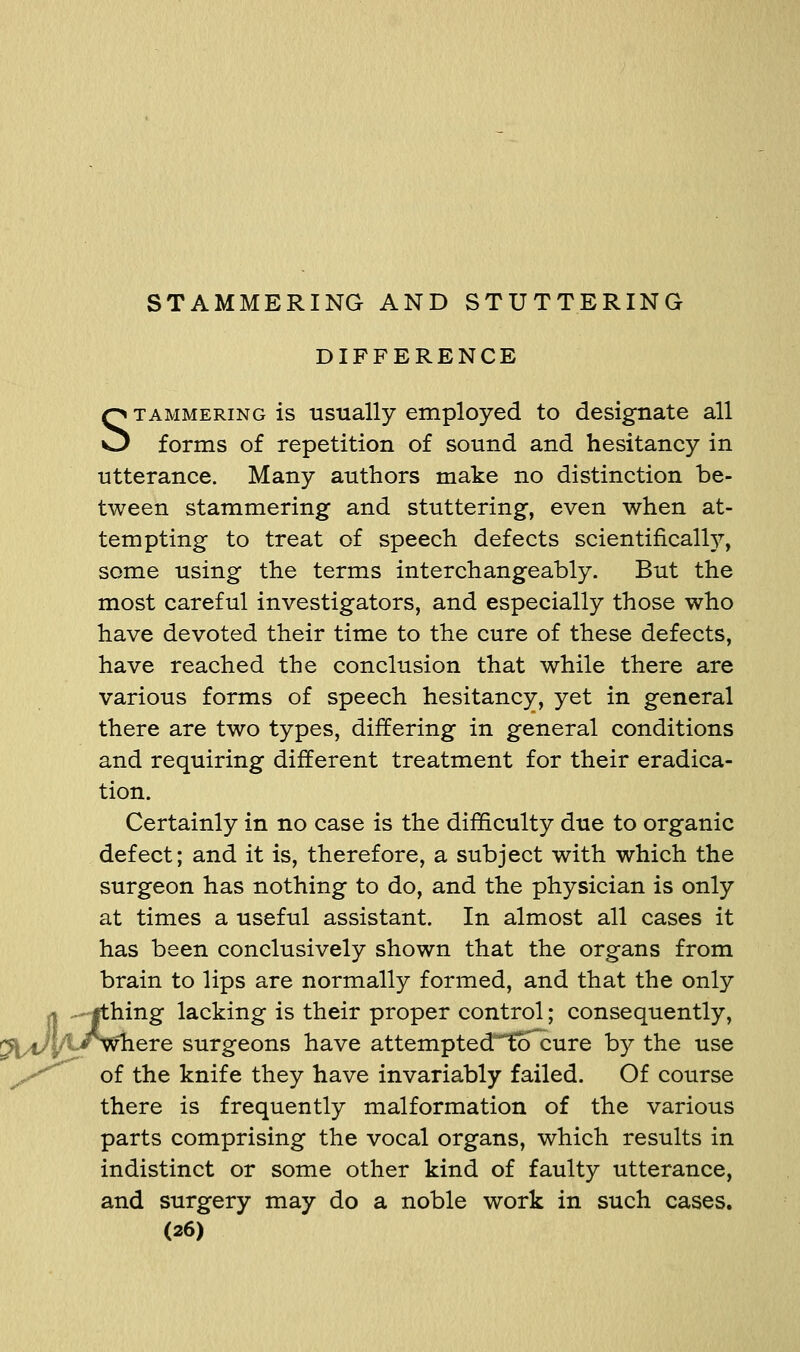 ^ul^^ DIFFERENCE STAMMERING is usually employed to designate all forms of repetition of sound and hesitancy in utterance. Many authors make no distinction be- tween stammering and stuttering, even when at- tempting to treat of speech defects scientificall}^ some using the terms interchangeably. But the most careful investigators, and especially those who have devoted their time to the cure of these defects, have reached the conclusion that while there are various forms of speech hesitancy, yet in general there are two types, differing in general conditions and requiring different treatment for their eradica- tion. Certainly in no case is the difficulty due to organic defect; and it is, therefore, a subject with which the surgeon has nothing to do, and the physician is only at times a useful assistant. In almost all cases it has been conclusively shown that the organs from brain to lips are normally formed, and that the only hing lacking is their proper control; consequently, ^here surgeons have attempted^tcTcure by the use of the knife they have invariably failed. Of course there is frequently malformation of the various parts comprising the vocal organs, which results in indistinct or some other kind of faulty utterance, and surgery may do a noble work in such cases.