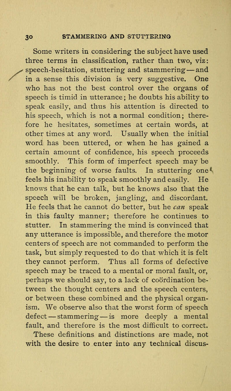 Some writers in considering the subject have used three terms in classification, rather than two, viz: speech-hesitation, stuttering and stammering—and in a sense this division is very suggestive. One who has not the best control over the organs of speech is timid in utterance; he doubts his ability to speak easily, and thus his attention is directed to his speech, which is not a normal condition; there- fore he hesitates, sometimes at certain words, at other times at any word. Usually when the initial word has been uttered, or when he has gained a certain amount of confidence, his speech proceeds smoothly. This form of imperfect speech may be the beginning of worse faults. In stuttering one^. feels his inability to speak smoothly and easily. He knows that he can talk, but he knows also that the speech will be broken, jangling, and discordant. He feels that he cannot do better, but he can speak in this faulty manner; therefore he continues to stutter. In stammering the mind is convinced that any utterance is impossible, and therefore the motor centers of speech are not commanded to perform the task, but simply requested to do that which it is felt they cannot perform. Thus all forms of defective speech may be traced to a mental or moral fault, or, perhaps we should say, to a lack of coordination be- tween the thought centers and the speech centers, or between these combined and the physical organ- ism. We observe also that the worst form of speech defect — stammering — is more deeply a mental fault, and therefore is the most difficult to correct. These definitions and distinctions are made, not with the desire to enter into any technical discus-