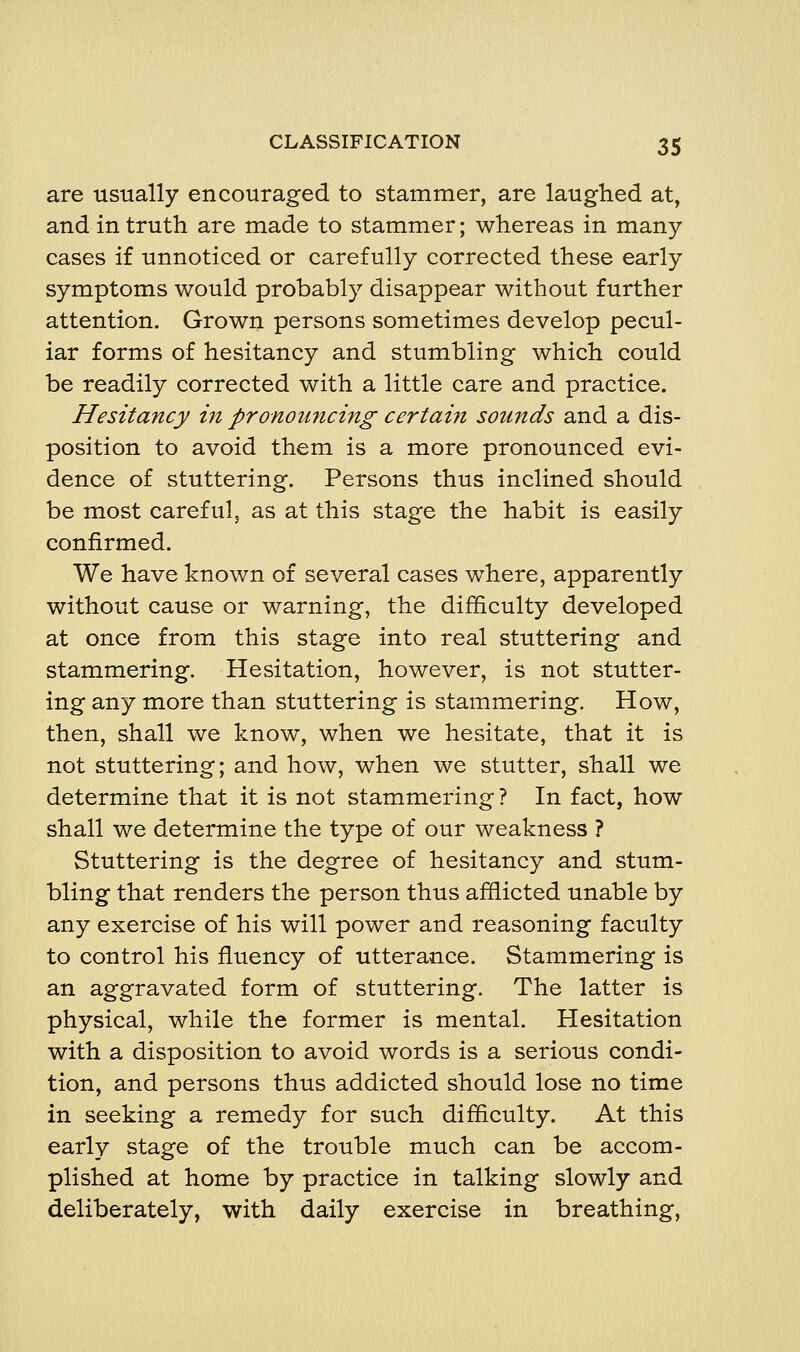 are usually encouraged to stammer, are laughed at, and in truth are made to stammer; whereas in many cases if unnoticed or carefully corrected these early symptoms would probably disappear without further attention. Grown persons sometimes develop pecul- iar forms of hesitancy and stumbling which could be readily corrected with a little care and practice. Hesitancy m pronou7icing certain sounds and a dis- position to avoid them is a more pronounced evi- dence of stuttering. Persons thus inclined should be most careful, as at this stage the habit is easily confirmed. We have known of several cases where, apparently without cause or warning, the difficulty developed at once from this stage into real stuttering and stammering. Hesitation, however, is not stutter- ing any more than stuttering is stammering. How, then, shall we know, when we hesitate, that it is not stuttering; and how, when we stutter, shall we determine that it is not stammering ? In fact, how shall we determine the type of our weakness ? Stuttering is the degree of hesitancy and stum- bling that renders the person thus afflicted unable by any exercise of his will power and reasoning faculty to control his fluency of utterance. Stammering is an aggravated form of stuttering. The latter is physical, while the former is mental. Hesitation with a disposition to avoid words is a serious condi- tion, and persons thus addicted should lose no time in seeking a remedy for such difficulty. At this early stage of the trouble much can be accom- plished at home by practice in talking slowly and deliberately, with daily exercise in breathing,