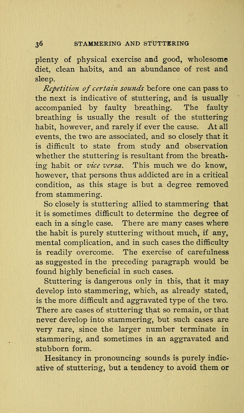 plenty of physical exercise and good, wholesome diet, clean habits, and an abundance of rest and sleep. Repetition of certain sounds before one can pass to the next is indicative of stuttering, and is usually accompanied by faulty breathing. The faulty breathing is usually the result of the stuttering habit, however, and rarely if ever the cause. At all events, the two are associated, and so closely that it is difficult to state from study and observation whether the stuttering is resultant from the breath- ing habit or vice versa. This much we do know, however, that persons thus addicted are in a critical condition, as this stage is but a degree removed from stammering. So closely is stuttering allied to stammering that it is sometimes difficult to determine the degree of each in a single case. There are many cases where the habit is purely stuttering without much, if any, mental complication, and in such cases the difficulty is readily overcome. The exercise of carefulness as suggested in the preceding paragraph would be found highly beneficial in such cases. Stuttering is dangerous only in this, that it may develop into stammering, which, as already stated, is the more difficult and aggravated type of the two. There are cases of stuttering that so remain, or that never develop into stammering, but such cases are very rare, since the larger number terminate in stammering, and sometimes in an aggravated and stubborn form. Hesitancy in pronouncing sounds is purely indic- ative of stuttering, but a tendency to avoid them or