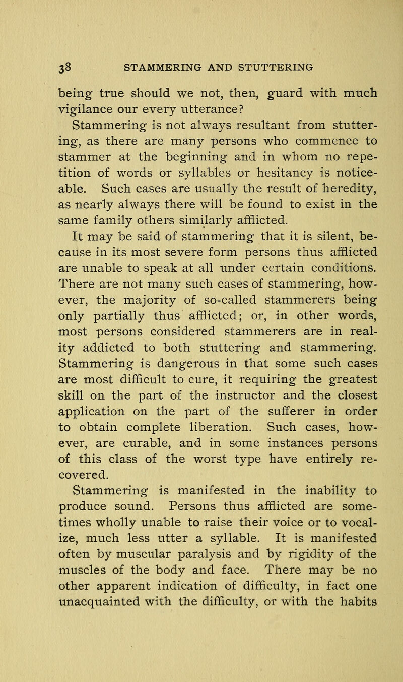 being true should we not, then, guard with much vigilance our every utterance? Stammering is not always resultant from stutter- ing, as there are many persons who commence to stammer at the beginning and in whom no repe- tition of words or syllables or hesitancy is notice- able. Such cases are usually the result of heredity, as nearly always there will be found to exist in the same family others similarly afflicted. It may be said of stammering that it is silent, be- cause in its most severe form persons thus afflicted are unable to speak at all under certain conditions. There are not many such cases of stammering, how- ever, the majority of so-called stammerers being only partially thus afflicted; or, in other words, most persons considered stammerers are in real- ity addicted to both stuttering and stammering. Stammering is dangerous in that some such cases are most difficult to cure, it requiring the greatest skill on the part of the instructor and the closest application on the part of the sufferer in order to obtain complete liberation. Such cases, how- ever, are curable, and in some instances persons of this class of the worst type have entirely re- covered. Stammering is manifested in the inability to produce sound. Persons thus afflicted are some- times wholly unable to raise their voice or to vocal- ize, much less utter a syllable. It is manifested often by muscular paralysis and by rigidity of the muscles of the body and face. There may be no other apparent indication of difficulty, in fact one unacquainted with the difficulty, or with the habits