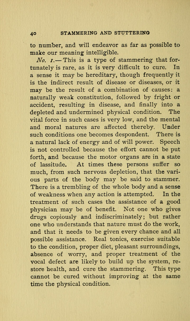 to number, and will endeavor as far as possible to make our meaning intelligible. No. I.— This is a type of stammering that for- tunately is rare, as it is very difficult to cure. In a sense it may be hereditary, though frequently it is the indirect result of disease or diseases, or it may be the result of a combination of causes: a naturally weak constitution, followed by fright or accident, resulting in disease, and finally into a depleted and undermined physical condition. The vital force in such cases is very low, and the mental and moral natures are affected thereby. Under such conditions one becomes despondent. There is a natural lack of energy and of will power. Speech is not controlled because the effort cannot be put forth, and because the motor organs are in a state of lassitude. At times these persons suffer so much, from such nervous depletion, that the vari- ous parts of the body may be said to stammer. There is a trembling of the whole body and a sense of weakness when any action is attempted. In the treatment of such cases the assistance of a good physician may be of benefit. Not one who gives drugs copiously and indiscriminately; but rather one who understands that nature must do the work, and that it needs to be given every chance and all possible assistance. Real tonics, exercise suitable to the condition, proper diet, pleasant surroundings, absence of worry, and proper treatment of the vocal defect are likely to build up the system, re- store health, and cure the stammering. This type cannot be cured without improving at the same time the physical condition.