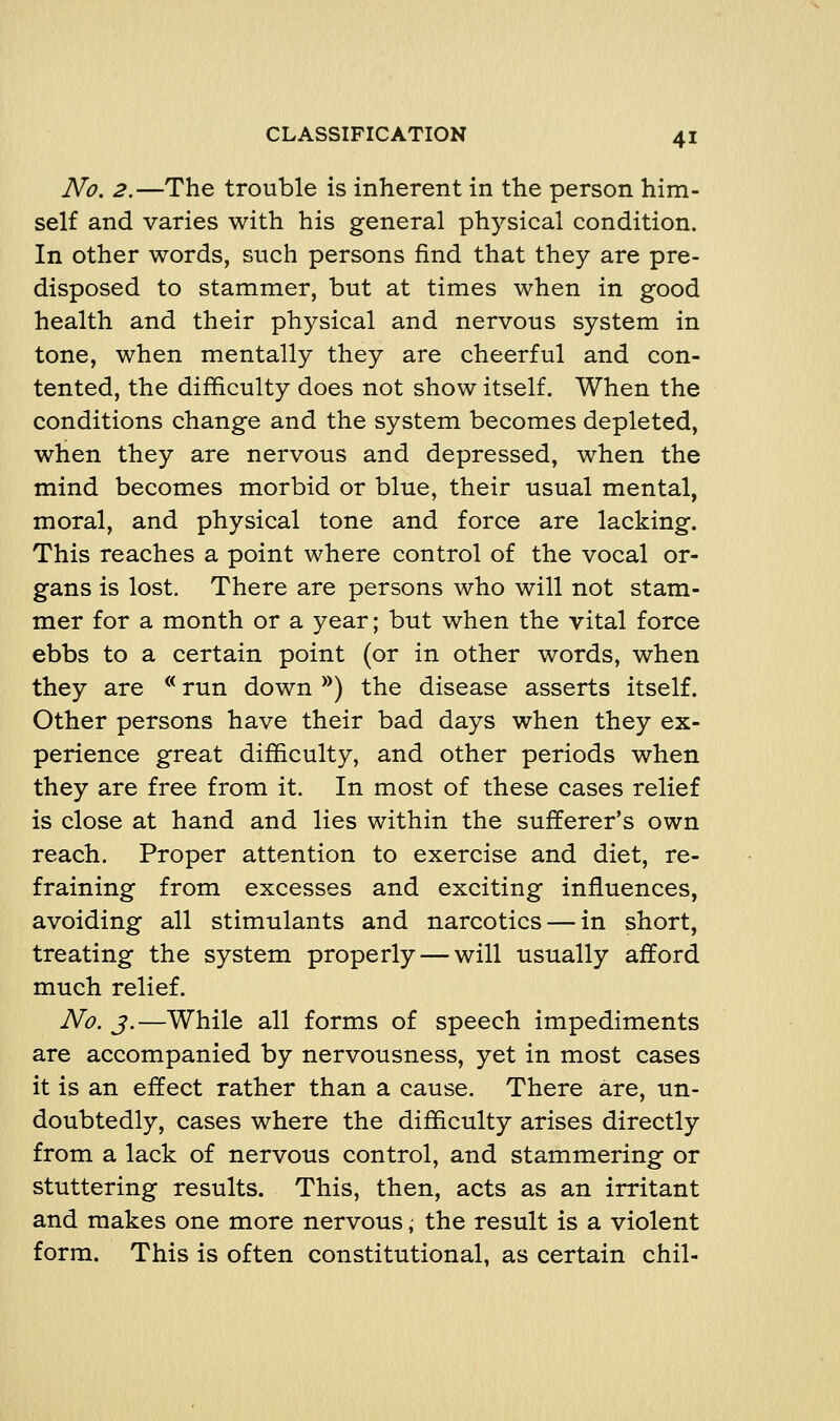 No. 2.—The trouble is inherent in the person him- self and varies with his general physical condition. In other words, such persons find that they are pre- disposed to stammer, but at times when in good health and their physical and nervous system in tone, when mentally they are cheerful and con- tented, the difficulty does not show itself. When the conditions change and the system becomes depleted, when they are nervous and depressed, when the mind becomes morbid or blue, their usual mental, moral, and physical tone and force are lacking. This reaches a point where control of the vocal or- gans is lost. There are persons who will not stam- mer for a month or a year; but when the vital force ebbs to a certain point (or in other words, when they are *^ run down *^) the disease asserts itself. Other persons have their bad days when they ex- perience great difficulty, and other periods when they are free from it. In most of these cases relief is close at hand and lies within the sufferer's own reach. Proper attention to exercise and diet, re- fraining from excesses and exciting influences, avoiding all stimulants and narcotics — in short, treating the system properly — will usually afford much relief. No. J.—While all forms of speech impediments are accompanied by nervousness, yet in most cases it is an effect rather than a cause. There are, un- doubtedly, cases where the difficulty arises directly from a lack of nervous control, and stammering or stuttering results. This, then, acts as an irritant and makes one more nervous; the result is a violent form. This is often constitutional, as certain chil-