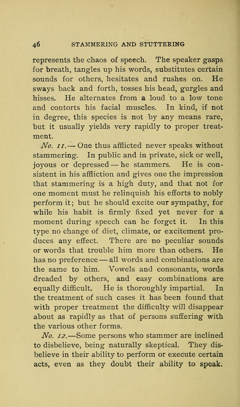 represents the chaos of speech. The speaker gasps for breath, tangles up his words, substitutes certain sounds for others, hesitates and rushes on. He sways back and forth, tosses his head, gurgles and hisses. He alternates from a loud to a low tone and contorts his facial muscles. In kind, if not in degree, this species is not by any means rare, but it usually yields very rapidly to proper treat- ment. No. //.— One thus afflicted never speaks without stammering. In public and in private, sick or well, joyous or depressed — he stammers. He is con- sistent in his affliction and gives one the impression that stammering is a high duty, and that not for one moment must he relinquish his efforts to nobly perform it; but he should excite our sympathy, for while his habit is firmly fixed yet never for a moment during speech can he forget it. In this type no change of diet, climate, or excitement pro- duces any effect. There are no peculiar sounds or words that trouble him more than others. He has no preference — all words and combinations are the same to him. Vowels and consonants, words dreaded by others, and easy combinations are equally difficult. He is thoroughly impartial. In the treatment of such cases it has been found that with proper treatment the difficulty will disappear about as rapidly as that of persons suffering with the various other forms. No. 12.—Some persons who stammer are inclined to disbelieve, being naturally skeptical. They dis- believe in their ability to perform or execute certain acts, even as they doubt their ability to speak.