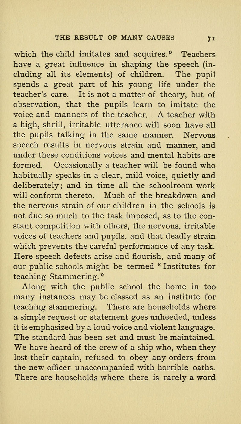 which the child imitates and acquires. ^* Teachers have a great influence in shaping the speech (in- cluding all its elements) of children. The pupil spends a great part of his young life under the teacher's care. It is not a matter of theory, but of observation, that the pupils learn to imitate the voice and manners of the teacher. A teacher with a high, shrill, irritable utterance will soon have all the pupils talking in the same manner. Nervous speech results in nervous strain and manner, and under these conditions voices and mental habits are formed. Occasionally a teacher will be found who habitually speaks in a clear, mild voice, quietly and deliberately; and in time all the schoolroom work will conform thereto. Much of the breakdown and the nervous strain of our children in the schools is not due so much to the task imposed, as to the con- stant competition with others, the nervous, irritable voices of teachers and pupils, and that deadly strain which prevents the careful performance of any task. Here speech defects arise and flourish, and many of our public schools might be termed ^^ Institutes for teaching Stammering. ^^ Along with the public school the home in too many instances may be classed as an institute for teaching stammering. There are households where a simple request or statement goes unheeded, unless it is emphasized by a loud voice and violent language. The standard has been set and must be maintained. We have heard of the crew of a ship who, when they lost their captain, refused to obey any orders from the new officer unaccompanied with horrible oaths. There are households where there is rarely a word