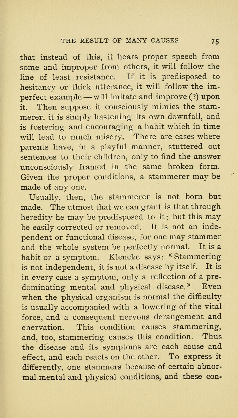 that instead of this, it hears proper speech from some and improper from others, it will follow the line of least resistance. If it is predisposed to hesitancy or thick utterance, it will follow the im- perfect example — will imitate and improve (?) upon it. Then suppose it consciously mimics the stam- merer, it is simply hastening its own downfall, and is fostering and encouraging a habit which in time will lead to much misery. There are cases where parents have, in a playful manner, stuttered out sentences to their children, only to find the answer unconsciously framed in the same broken form. Given the proper conditions, a stammerer may be made of any one. Usually, then, the stammerer is not born but made. The utmost that we can grant is that through heredity he may be predisposed to it; but this may be easily corrected or removed. It is not an inde- pendent or functional disease, for one may stammer and the whole system be perfectly normal. It is a habit or a symptom. Klencke says: ^^ Stammering is not independent, it is not a disease by itself. It is in every case a symptom, only a reflection of a pre- dominating mental and physical disease. ^^ Even when the physical organism is normal the difficulty is usually accompanied with a lowering of the vital force, and a consequent nervous derangement and enervation. This condition causes stammering, and, too, stammering causes this condition. Thus the disease and its symptoms are each cause and effect, and each reacts on the other. To express it differently, one stammers because of certain abnor- mal mental and physical conditions, and these con-