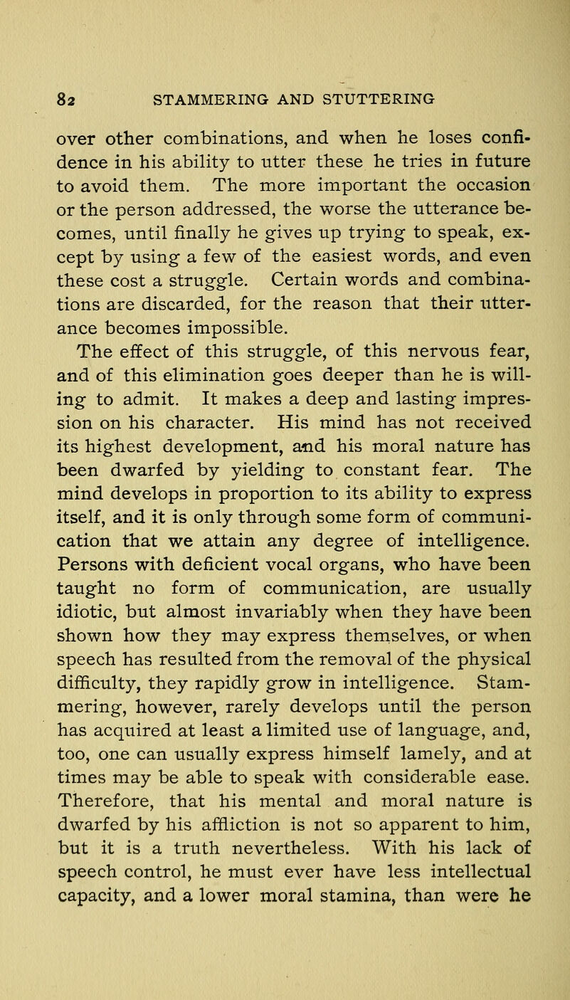 over other combinations, and when he loses confi- dence in his ability to utter these he tries in future to avoid them. The more important the occasion or the person addressed, the worse the utterance be- comes, until finally he gives up trying to speak, ex- cept by using a few of the easiest words, and even these cost a struggle. Certain words and combina- tions are discarded, for the reason that their utter- ance becomes impossible. The effect of this struggle, of this nervous fear, and of this elimination goes deeper than he is will- ing to admit. It makes a deep and lasting impres- sion on his character. His mind has not received its highest development, and his moral nature has been dwarfed by yielding to constant fear. The mind develops in proportion to its ability to express itself, and it is only through some form of communi- cation that we attain any degree of intelligence. Persons with deficient vocal organs, who have been taught no form of communication, are usually idiotic, but almost invariably when they have been shown how they may express theraselves, or when speech has resulted from the removal of the physical difficulty, they rapidly grow in intelligence. Stam- mering, however, rarely develops until the person has acquired at least a limited use of language, and, too, one can usually express himself lamely, and at times may be able to speak with considerable ease. Therefore, that his mental and moral nature is dwarfed by his affliction is not so apparent to him, but it is a truth nevertheless. With his lack of speech control, he must ever have less intellectual capacity, and a lower moral stamina, than were he