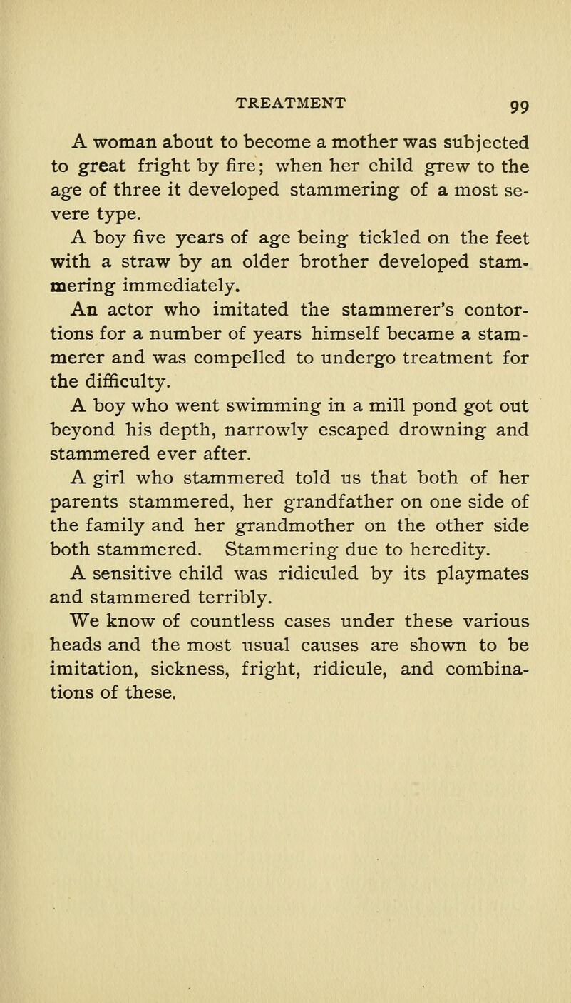 A woman about to become a mother was subjected to great fright by fire; when her child grew to the age of three it developed stammering of a most se- vere type. A boy five years of age being tickled on the feet with a straw by an older brother developed stam- mering immediately. An actor who imitated the stammerer's contor- tions for a number of years himself became a stam- merer and was compelled to undergo treatment for the difficulty. A boy who went swimming in a mill pond got out beyond his depth, narrowly escaped drowning and stammered ever after. A girl who stammered told us that both of her parents stammered, her grandfather on one side of the family and her grandmother on the other side both stammered. Stammering due to heredity. A sensitive child was ridiculed by its playmates and stammered terribly. We know of countless cases under these various heads and the most usual causes are shown to be imitation, sickness, fright, ridicule, and combina- tions of these.