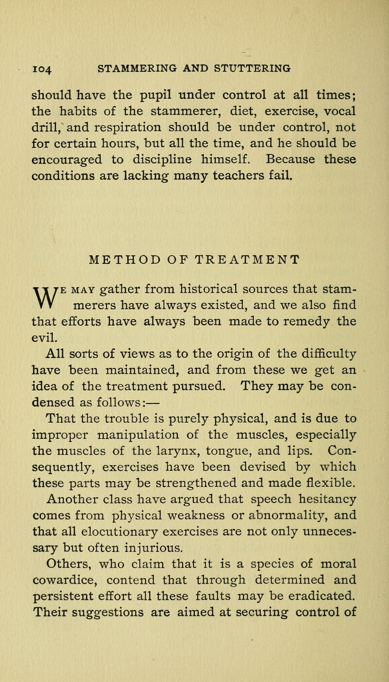 should have the pupil under control at all times; the habits of the stammerer, diet, exercise, vocal drill,' and respiration should be under control, not for certain hours, but all the time, and he should be encouraged to discipline himself. Because these conditions are lacking many teachers fail. METHOD OF TREATMENT WE MAY gather from historical sources that stam- merers have always existed, and we also find that efforts have always been made to remedy the evil. All sorts of views as to the origin of the difficulty have been maintained, and from these we get an idea of the treatment pursued. They may be con- densed as follows:— That the trouble is purely physical, and is due to improper manipulation of the muscles, especially the muscles of the larynx, tongue, and lips. Con- sequently, exercises have been devised by which these parts may be strengthened and made flexible. Another class have argued that speech hesitancy comes from physical weakness or abnormality, and that all elocutionary exercises are not only unneces- sary but often injurious. Others, who claim that it is a species of moral cowardice, contend that through determined and persistent effort all these faults may be eradicated. Their suggestions are aimed at securing control of