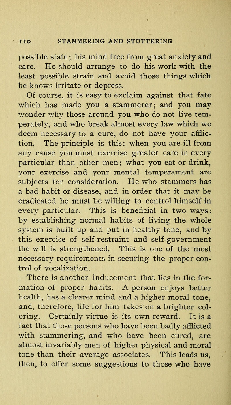 possible state; his mind free from great anxiety and care. He should arrange to do his work with the least possible strain and avoid those things which he knows irritate or depress. Of course, it is easy to exclaim against that fate which has made you a stammerer; and you may wonder why those around you who do not live tem- perately, and who break almost every law which we deem necessary to a cure, do not have your afflic- tion. The principle is this: when you are ill from any cause you must exercise greater care in every particular than other men; what you eat or drink, your exercise and your mental temperament are subjects for consideration. He who stammers has a bad habit or disease, and in order that it may be eradicated he must be willing to control himself in every particular. This is beneficial in two ways: by establishing normal habits of living the whole system is built up and put in healthy tone, and by this exercise of self-restraint and self-government the will is strengthened. This is one of the most necessary requirements in vSecuring the proper con- trol of vocalization. There is another inducement that lies in the for- mation of proper habits. A person enjoys better health, has a clearer mind and a higher moral tone, and, therefore, life for him takes on a brighter col- oring. Certainly virtue is its own reward. It is a fact that those persons who have been badly afflicted with stammering, and who have been cured, are almost invariably men of higher physical and moral tone than their average associates. This leads us, then, to offer some suggestions to those who have