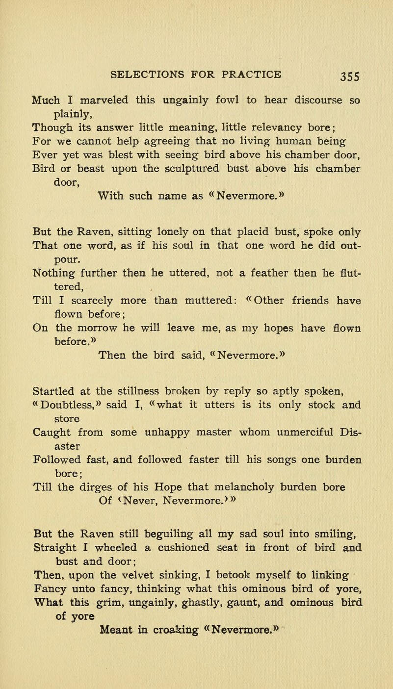 Much I marveled this ungainly fowl to hear discourse so plainly, Though its answer little meaning, little relevancy bore; For we cannot help agreeing that no living human being Ever yet was blest with seeing bird above his chamber door, Bird or beast upon the sculptured bust above his chamber door, With such name as << Nevermore.» But the Raven, sitting lonely on that placid bust, spoke only That one word, as if his soul in that one word he did out- pour. Nothing further then he uttered, not a feather then he flut- tered. Till I scarcely more than muttered: «Other friends have flown before; On the morrow he will leave me, as my hopes have flown before. *> Then the bird said, «Nevermore.» Startled at the stillness broken by reply so aptly spoken, «Doubtless,>> said I, «what it utters is its only stock and store Caught from some unhappy master whom unmerciful Dis- aster Followed fast, and followed faster till his songs one burden bore; Till the dirges of his Hope that melancholy burden bore Of < Never, Nevermore. > ^> But the Raven still beguiling all my sad soul into smiling. Straight I wheeled a cushioned seat in front of bird and bust and door; Then, upon the velvet sinking, I betook myself to linking Fancy unto fancy, thinking what this ominous bird of yore, What this grim, ungainly, ghastly, gaunt, and ominous bird of yore Meant in croaking «Nevermore.»