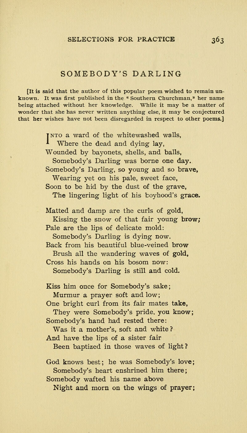 SOMEBODY'S DARLING [It is said that the author of this popular poem wished to remain un- known. It was first published in the Southern Churchman, her name being attached without her knowledge. While it may be a matter of wonder that she has never written anything else, it may be conjectured that her wishes have not been disregarded in respect to other poems.] INTO a ward of the whitewashed walls, * Where the dead and dying lay, Wounded by bayonets, shells, and balls, Somebody's Darling was borne one day. Somebody's Darling, so young and so brave, Wearing yet on his pale, sweet face, Soon to be hid by the dust of the grave, The lingering light of his boyhood's grace. Matted and damp are the curls of gold. Kissing the snow of that fair young brow; Pale are the lips of delicate mold: Somebody's Darling is dying now. Back from his beautiful blue-veined brow Brush all the wandering waves of gold, Cross his hands on his bosom now: Somebody's Darling is still and cold. Kiss him once for Somebody's sake; Murmur a prayer soft and low; One bright curl from its fair mates take, They were Somebody's pride, you know; Somebody's hand had rested there: Was it a mother's, soft and white ? And have the lips of a sister fair Been baptized in those waves of light? God knows best; he was Somebody's love; Somebody's heart enshrined him there; Somebody wafted his name above Night and morn on the wings of prayer;