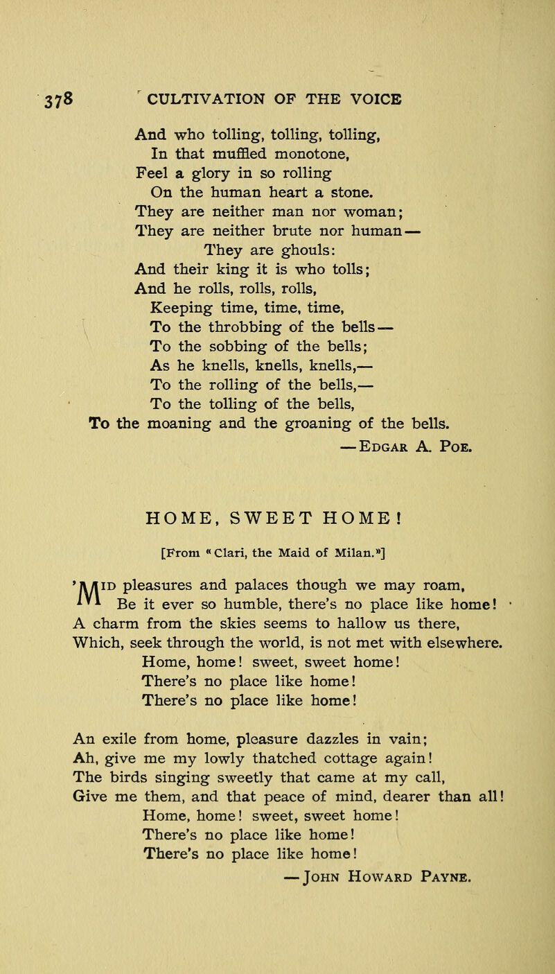 And who tolling, tolling, tolling, In that muffled monotone, Feel a glory in so rolling On the human heart a stone. They are neither man nor woman; They are neither brute nor human — They are ghouls: And their king it is who tolls; And he rolls, rolls, rolls, Keeping time, time, time, To the throbbing of the bells — To the sobbing of the bells; As he knells, knells, knells,— To the rolling of the bells,— To the tolling of the bells. To the moaning and the groaning of the bells. — Edgar A. Poe. HOME, SWEET HOME! [From Clari, the Maid of Milan.»] 'Jl/liD pleasures and palaces though we may roam, ^'* Be it ever so humble, there's no place like home! A charm from the skies seems to hallow us there, Which, seek through the world, is not met with elsewhere. Home, home! sweet, sweet home! There's no place like home! There's no place like home! An exile from home, pleasure dazzles in vain; Ah, give me my lowly thatched cottage again! The birds singing sweetly that came at my call. Give me them, and that peace of mind, dearer than all! Home, home! sweet, sweet home! There's no place like home! There's no place like home! — John Howard Payne.