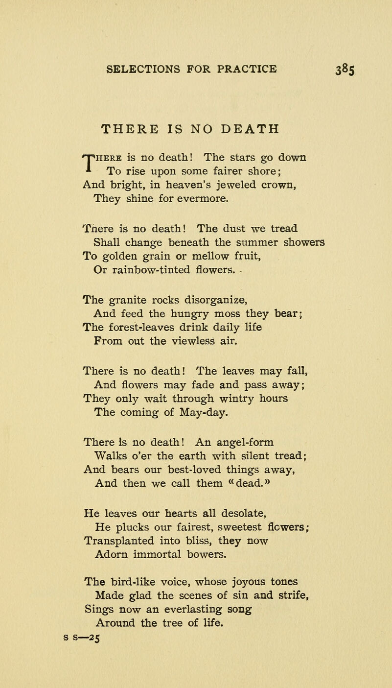 THERE IS NO DEATH THERE is no death! The stars go down To rise upon some fairer shore; And bright, in heaven's jeweled crown, They shine for evermore. There is no death! The dust we tread Shall change beneath the summer showers To golden grain or mellow fruit, Or rainbow-tinted flowers. - The granite rocks disorganize, And feed the hungry moss they bear; The forest-leaves drink daily life From out the viewless air. There is no death! The leaves may fall, And flowers may fade and pass away; They only wait through wintry hours The coming of May-day. There is no death! An angel-form Walks o'er the earth with silent tread; And bears our best-loved things away. And then we call them «dead.» He leaves our hearts all desolate, He plucks our fairest, sweetest flowers; Transplanted into bliss, they now Adorn immortal bowers. The bird-like voice, whose joyous tones Made glad the scenes of sin and strife, Sings now an everlasting song Around the tree of life, s—25