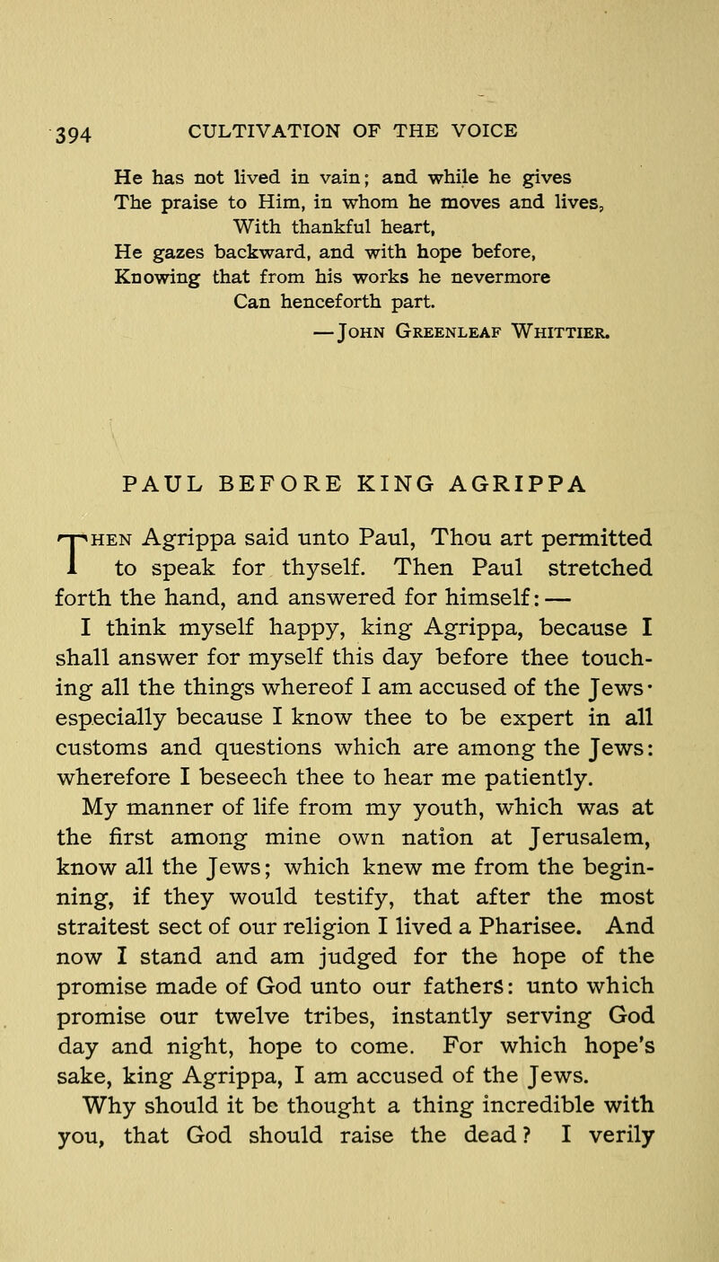 He has not lived in vain; and while he gives The praise to Him, in whom he moves and lives. With thankful heart, He gazes backward, and with hope before, Knowing that from his works he nevermore Can henceforth part. — John Greenleaf Whittier. PAUL BEFORE KING AGRIPPA THEN Agrippa said unto Paul, Thou art permitted to speak for thyself. Then Paul stretched forth the hand, and answered for himself: — I think myself happy, king Agrippa, because I shall answer for myself this day before thee touch- ing all the things whereof I am accused of the Jews • especially because I know thee to be expert in all customs and questions which are among the Jews: wherefore I beseech thee to hear me patiently. My manner of life from my youth, which was at the first among mine own nation at Jerusalem, know all the Jews; which knew me from the begin- ning, if they would testify, that after the most straitest sect of our religion I lived a Pharisee. And now I stand and am judged for the hope of the promise made of God unto our fathers: unto which promise our twelve tribes, instantly serving God day and night, hope to come. For which hope's sake, king Agrippa, I am accused of the Jews. Why should it be thought a thing incredible with you, that God should raise the dead ? I verily