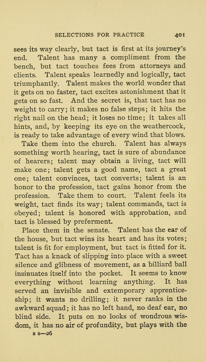 sees its way clearly, but tact is first at its journey's end. Talent has many a compliment from the bench, but tact touches fees from attorneys and clients. Talent speaks learnedly and logically, tact triumphantly. Talent makes the world wonder that it gets on no faster, tact excites astonishment that it gets on so fast. And the secret is, that tact has no weight to carry; it makes no false steps; it hits the right nail on the head; it loses no time; it takes all hints, and, by keeping its eye on the weathercock, is ready to take advantage of every wind that blows. Take them into the church. Talent has always something worth hearing, tact is sure of abundance of hearers; talent may obtain a living, tact will make one; talent gets a good name, tact a great one; talent convinces, tact converts; talent is an honor to the profession, tact gains honor from the profession. Take them to court. Talent feels its weight, tact finds its way; talent commands, tact is obeyed; talent is honored with approbation^ and tact is blessed by preferment. Place them in the senate. Talent has the ear of the house, but tact wins its heart and has its votes; talent is fit for employment, but tact is fitted for it. Tact has a knack of slipping into place with a sweet silence and glibness of movement, as a billiard ball insinuates itself into the pocket. It seems to know everything without learning anything. It has served an invisible and extemporary apprentice- ship; it wants no drilling; it never ranks in the awkward squad; it has no left hand, no deaf ear, no blind side. It puts on no looks of wondrous wis- dom, it has no air of profundity, but plays with the s s—26