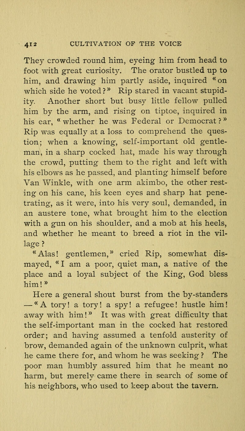 They crowded round him, eyeing him from head to foot with great curiosity. The orator bustled up to him, and drawing him partly aside, inquired ^^on which side he voted ?^^ Rip stared in vacant stupid- ity. Another short but busy little fellow pulled him by the arm, and rising on tiptoe, inquired in his ear, ^* whether he was Federal or Democrat ? ^^ Rip was equally at a loss to comprehend the ques- tion; when a knowing, self-important old gentle- man, in a sharp cocked hat, made his way through the crowd, putting them to the right and left with his elbows as he passed, and planting himself before Van Vf inkle, with one arm akimbo, the other rest- ing on his cane, his keen eyes and sharp hat pene- trating, as it were, into his very soul, demanded, in an austere tone, what brought him to the election with a gun on his shoulder, and a mob at his heels, and whether he meant to breed a riot in the vil- lage ? ^^Alas! gentlemen, ^^ cried Rip, somewhat dis- mayed, ^^ I am a poor, quiet man, a native of the place and a loyal subject of the King, God bless him!» Here a general shout burst from the by-standers — ^^ A tory! a tory! a spy! a refugee! hustle him! away with him! ^^ It was with great difficulty that the self-important man in the cocked hat restored order; and having assumed a tenfold austerity of brow, demanded again of the unknown culprit, what he came there for, and whom he was seeking ? The poor man humbly assured him that he meant no harm, but merely came there in search of some of his neighbors, who used to keep about the tavern.