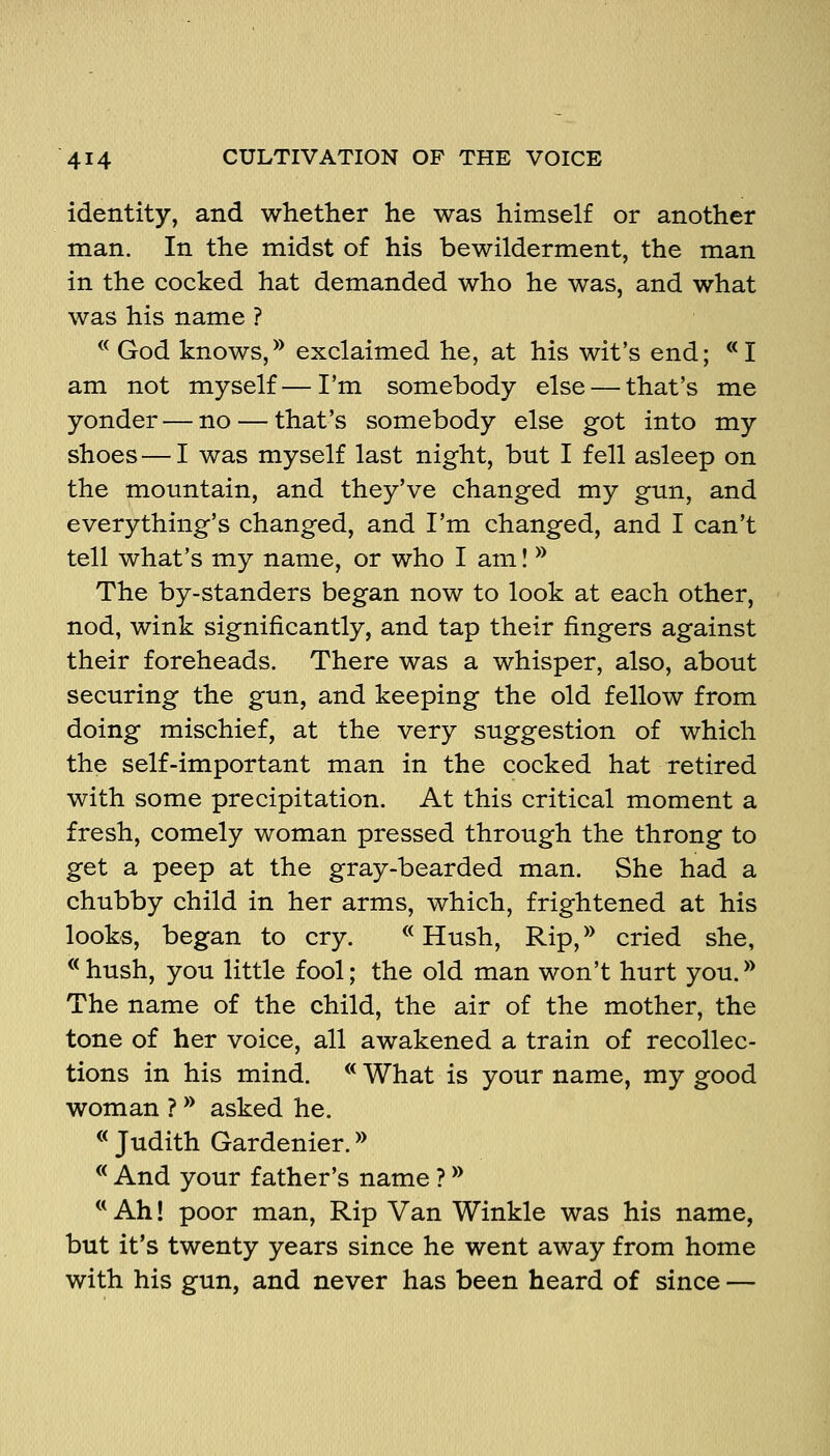 identity, and whether he was himself or another man. In the midst of his bewilderment, the man in the cocked hat demanded who he was, and what was his name ? ^^ God knows,^* exclaimed he, at his wit's end; **I am not myself—I'm somebody else — that's me yonder — no — that's somebody else got into my shoes — I was myself last night, but I fell asleep on the mountain, and they've changed my gun, and everything's changed, and I'm changed, and I can't tell what's my name, or who I am I ^^ The by-standers began now to look at each other, nod, wink significantly, and tap their fingers against their foreheads. There was a whisper, also, about securing the gun, and keeping the old fellow from doing mischief, at the very suggestion of which the self-important man in the cocked hat retired with some precipitation. At this critical moment a fresh, comely woman pressed through the throng to get a peep at the gray-bearded man. She had a chubby child in her arms, which, frightened at his looks, began to cry. ^^ Hush, Rip,*^ cried she, « hush, you little fool; the old man won't hurt you.*^ The name of the child, the air of the mother, the tone of her voice, all awakened a train of recollec- tions in his mind. * What is your name, my good woman ? ** asked he. ® Judith Gardenier. *^ ** And your father's name ? ^^ ** Ah! poor man. Rip Van Winkle was his name, but it's twenty years since he went away from home with his gun, and never has been heard of since —