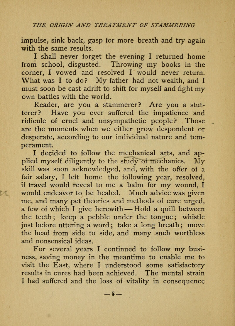 impulse, sink back, gasp for more breath and try again with the same results. I shall never forget the evening I returned home from school, disgusted. Throwing my books in the corner, I vowed and resolved I would never return. What was I to do ? My father had not wealth, and I must soon be cast adrift to shift for myself and fight my own battles with the world. Reader, are you a stammerer? Are you a stut- terer? Have you ever suffered the impatience and ridicule of cruel and unsympathetic people? Those are the moments when we either grow despondent or desperate, according to our individual nature and tem- perament. I decided to follow the mechanical arts, and ap- plied myself diligently to the study'of mechanics. My skill was soon acknowledged, and, with the offer of a fair salary, I left home the following year, resolved, if travel would reveal to me a balm for my wound, I would endeavor to be healed. Much advice was given me, and many pet theories and methods of cure urged, a few of which I give herewith — Hold a quill between the teeth; keep a pebble under the tongue; whistle just before uttering a word; take a long breath; move the head from side to side, and many such worthless and nonsensical ideas. For several years I continued to follow my busi- ness, saving money in the meantime to enable me to visit the East, where I understood some satisfactory results in cures had been achieved. The mental strain I had suffered and the loss of vitality in consequence