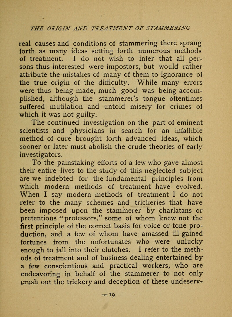 real causes and conditions of stammering there sprang forth as many ideas setting forth numerous methods of treatment. I do not wish to infer that all per- sons thus interested were impostors, but would rather attribute the mistakes of many of them to ignorance of the true origin of the difficulty. While many errors were thus being made, much good was being accom- pHshed, although the stammerer's tongue oftentimes suffered mutilation and untold misery for crimes of which it was not guilty. The continued investigation on the part of eminent scientists and physicians in search for an infallible method of cure brought forth advanced ideas, which sooner or later must abolish the crude theories of early investigators. To the painstaking efforts of a few who gave almost their entire lives to the study of this neglected subject are we indebted for the fundamental principles from which modern methods of treatment have evolved. When I say modern methods of treatment I do not refer to the many schemes and trickeries that have been imposed upon the stammerer by charlatans or pretentious ** professors, some of whom knew not the first principle of the correct basis for voice or tone pro- duction, and a few of whom have amassed ill-gained fortunes from the unfortunates who were unlucky enough to fall into their clutches. I refer to the meth- ods of treatment and of business dealing entertained by a few conscientious and practical workers, who are endeavoring in behalf of the stammerer to not only crush out the trickery and deception of these undeserv^